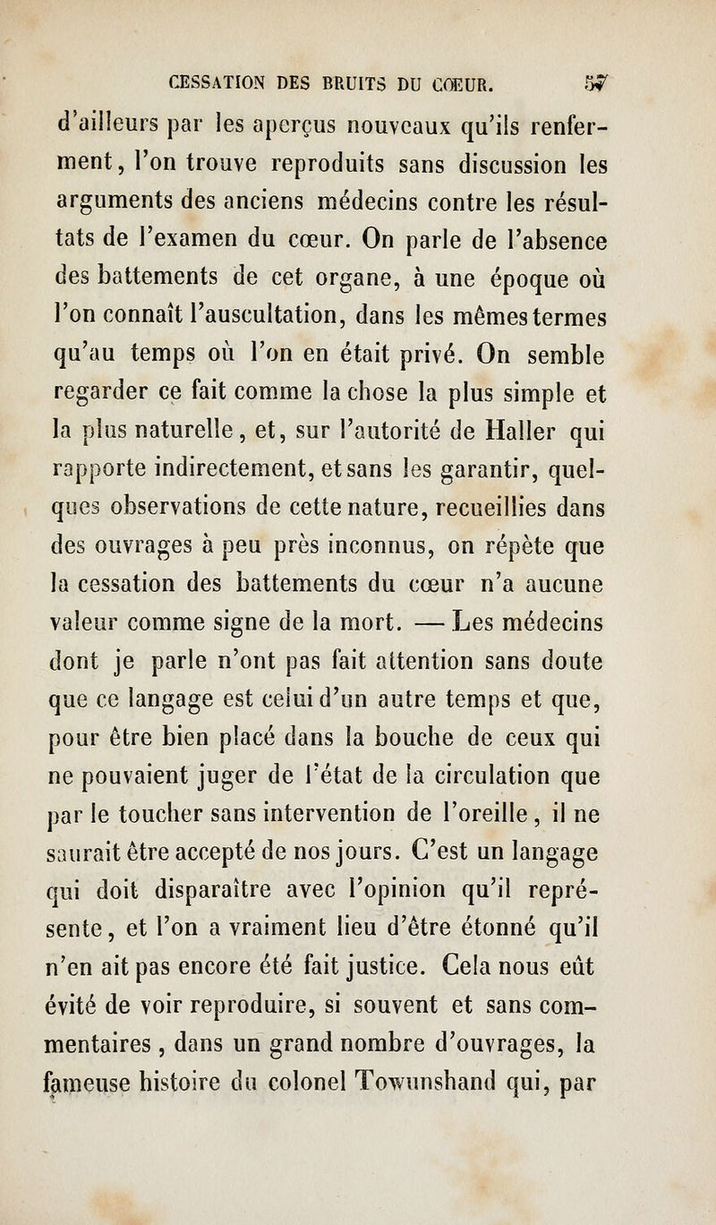 d'ailleurs par les aperçus nouveaux qu'ils renfer- ment, l'on trouve reproduits sans discussion les arguments des anciens médecins contre les résul- tats de l'examen du cœur. On parle de l'absence des battements de cet organe, à une époque où l'on connaît l'auscultation, dans les mêmes termes qu'au temps oii l'on en était privé. On semble regarder ce fait comme la chose la plus simple et la plus naturelle, et, sur l'autorité de Haller qui rapporte indirectement, et sans les garantir, quel- ques observations de cette nature, recueillies dans des ouvrages à peu près inconnus, on répète que la cessation des battements du cœur n'a aucune valeur comme signe de la mort. — Les médecins dont je parle n'ont pas fait attention sans doute que ce langage est celui d'un autre temps et que, pour être bien placé dans la bouche de ceux qui ne pouvaient juger de l'état de la circulation que par le toucher sans intervention de l'oreille, il ne saurait être accepté de nos jours. C'est un langage qui doit disparaître avec l'opinion qu'il repré- sente , et l'on a vraiment lieu d'être étonné qu'il n'en ait pas encore été fait justice. Cela nous eût évité de voir reproduire, si souvent et sans com- mentaires , dans un grand nombre d'ouvrages, la fameuse histoire du colonel Towunshand qui, par