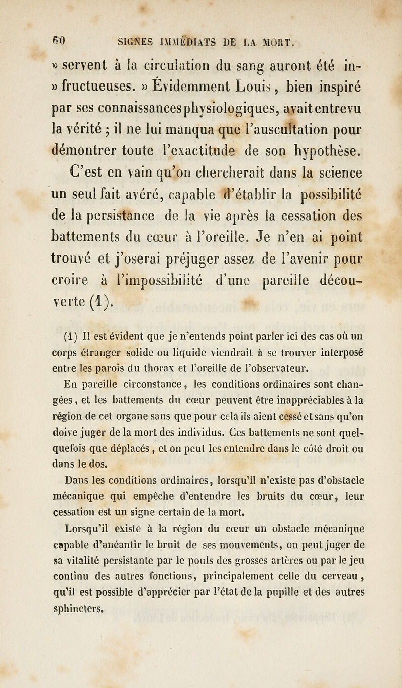 « servent à la circulation du sang auront été in- » fructueuses. » Évidemment Louis, bien inspiré par ses connaissances physiologiques, avait entrevu la vérité j il ne lui manqua que l'auscultation pour démontrer toute l'exactitude de son hypothèse. C'est en vain qu'on chercherait dans la science un seul fait avéré, capable d'établir la possibilité de la persistance de la vie après la cessation des battements du cœur à l'oreille. Je n'en ai point trouvé et j'oserai préjuger assez de l'avenir pour croire à l'impossibilité d'une pareille décou- verte (1). (1) Il est évident que je n'entends point parler ici des cas où un corps étranger solide ou liquide viendrait à se trouver interposé entre les parois du thorax et Toreille de l'observateur. En pareille circonstance, les conditions ordinaires sont chan- gées , et les battements du cœur peuvent être inappréciables à la région de cet organe sans que pour cela ils aient cessé et sans qu'on doive juger de la mort des individus. Ces battements ne sont quel- quefois que déplacés, et on peut les entendre dans le côté droit ou dans le dos. Dans les conditions ordinaires, lorsqu'il n'existe pas d'obstacle mécanique qui empêche d'entendre les bruits du cœur, leur cessation est un signe certain de la mort. Lorsqu'il existe à la région du cœur un obstacle mécanique capable d'anéantir le bruit de ses mouvements, on peut juger de sa vitalité persistante par le pouls des grosses artères ou par le jeu continu des autres fonctions, principalement celle du cerveau, qu'il est possible d'apprécier par l'état de la pupille et des autres sphincters.