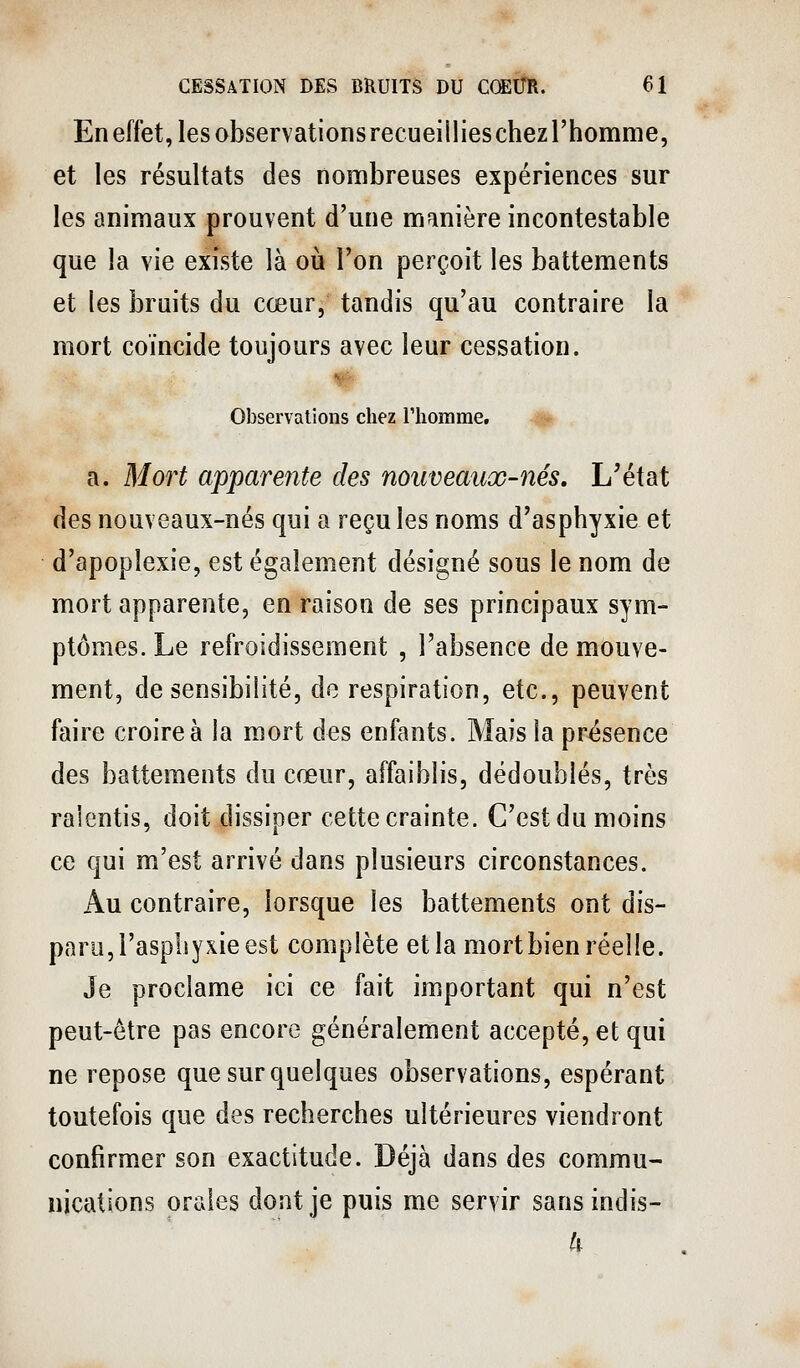 En effet, les observations recueillies chez l'homme, et les résultats des nombreuses expériences sur les animaux prouvent d'une manière incontestable que la vie existe là oii l'on perçoit les battements et les bruits du cœur, tandis qu'au contraire la mort coïncide toujours avec leur cessation. Observations chez l'homme. ngi^ a. Mort apparente des nouveaux-nés. L'état des nouveaux-nés qui a reçu les noms d'asphyxie et d'apoplexie, est également désigné sous le nom de mort apparente, en raison de ses principaux sym- ptômes. Le refroidissement , l'absence de mouve- ment, de sensibilité, de respiration, etc., peuvent faire croire à la mort des enfants. Mais la présence des battements du cœur, affaiblis, dédoublés, très ralentis, doit dissiper cette crainte. C'est du moins ce qui m'est arrivé dans plusieurs circonstances. Au contraire, lorsque les battements ont dis- paru, l'asphyxie est complète et la mort bien réelle. Je proclame ici ce fait important qui n'est peut-être pas encore généralement accepté, et qui ne repose que sur quelques observations, espérant toutefois que des recherches ultérieures viendront confirmer son exactitude. Déjà dans des commu- nications orales dont je puis me servir sans indis- h