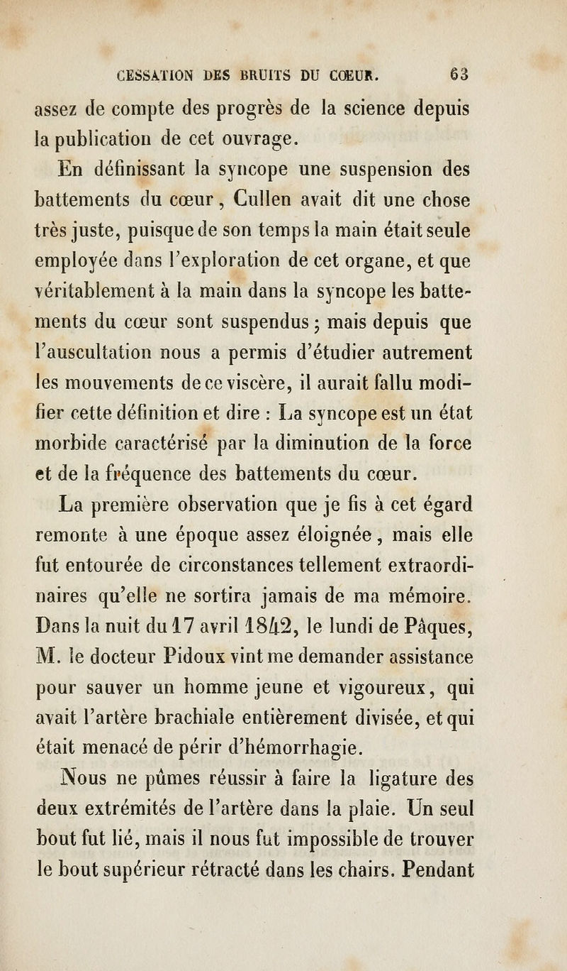 assez de compte des progrès de la science depuis la publication de cet ouvrage. En définissant la syncope une suspension des battements du cœur, Cullen avait dit une chose très juste, puisque de son temps la main était seule employée dans l'exploration de cet organe, et que véritablement à la main dans la syncope les batte- ments du cœur sont suspendus 5 mais depuis que l'auscultation nous a permis d'étudier autrement les mouvements de ce viscère, il aurait fallu modi- fier cette définition et dire : La syncope est un état morbide caractérisé par la diminution de la force et de la fréquence des battements du cœur. La première observation que je fis à cet égard remonte à une époque assez éloignée, mais elle fut entourée de circonstances tellement extraordi- naires qu'elle ne sortira jamais de ma mémoire. Dans la nuit du 17 avril 1842, le lundi de Pâques, M. le docteur Pidoux vint me demander assistance pour sauver un homme jeune et vigoureux, qui avait l'artère brachiale entièrement divisée, et qui était menacé de périr d'hémorrhagie. Nous ne pûmes réussir à faire la ligature des deux extrémités de l'artère dans la plaie. Un seul bout fut lié, mais il nous fut impossible de trouver le bout supérieur rétracté dans les chairs. Pendant