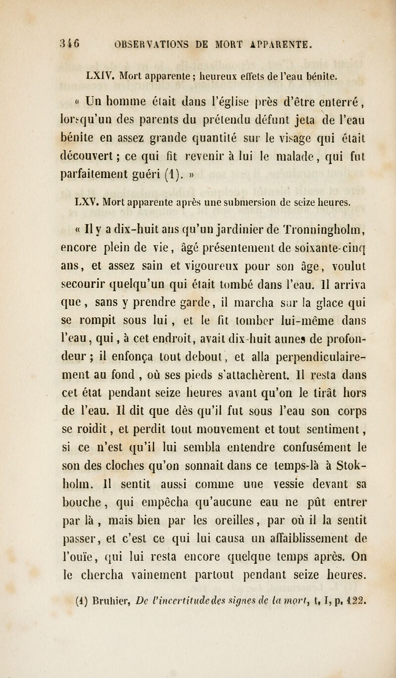 LXIV. Mort apparente ; heureux effets de l'eau bénite. « Un homme était dans l'église près d'être enterré, lorsqu'un des parents du prétendu défunt jeta de l'eau bénite en assez grande quantité sur le visage qui était découvert; ce qui fit revenir à lui le malade, qui fut parfaitement guéri (1). » LXV. Mort apparente après une submersion de seize heures, « Il y a dix-huit ans qu'un jardinier de Tronningholm, encore plein de vie, âgé présentement de soixante-cinq ans, et assez sain et vigoureux pour son âge, voulut secourir quelqu'un qui était tombé dans l'eau. 11 arriva que , sans y prendre garde, il marcha sur la glace qui se rompit sous lui, et le fit tomber lui-même dans l'eau, qui, à cet endroit, avait dix-huit aunes de profon- deur ; il enfonça tout debout, et alla perpendiculaire- ment au fond , où ses pieds s'attachèrent. Il resta dans cet état pendant seize heures avant qu'on le tirât hors de l'eau. Il dit que dès qu'il fut sous l'eau son corps se roidit, et perdit tout mouvement et tout sentiment, si ce n'est qu'il lui sembla entendre confusément le son des cloches qu'on sonnait dans ce temps-là à Stok- holm. 11 sentit aussi comme une vessie devant sa bouche, qui empêcha qu'aucune eau ne pût entrer par là , mais bien par les oreilles, par où il la sentit passer, el c'est ce qui lui causa un affaiblissement de l'ouïe, qui lui resta encore quelque temps après. On le chercha vainement partout pendant seize heures. (1) Bruhier, De l'incertitude de a signes de la mort, t, I, p, 122.