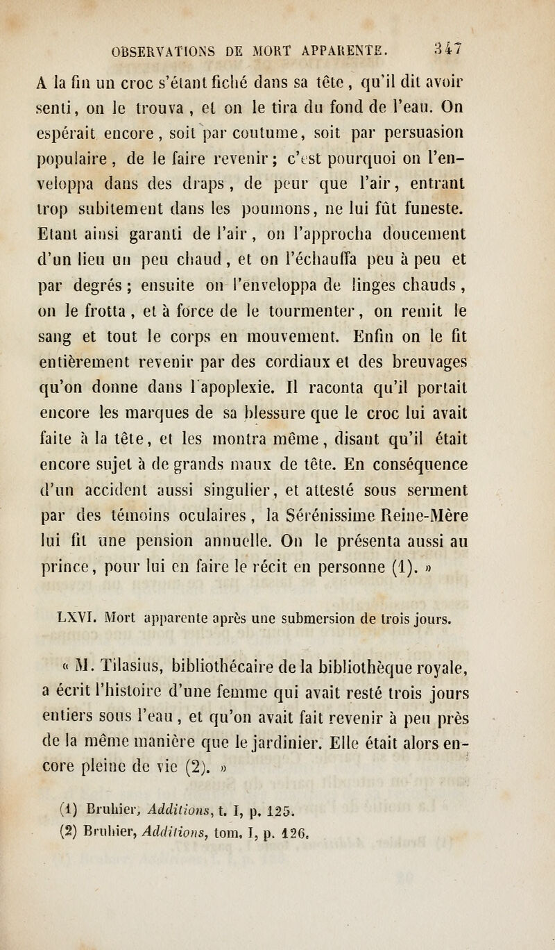 A la fm un croc s'élaiU fiché dans sa tête , qu'il dit avoir senti, on le trouva , et on le tira du fond de l'eau. On espérait encore, soit par coutume, soit par persuasion populaire , de le faire revenir; c'tst pourquoi on l'en- veloppa dans des draps , de peur que l'air, entrant trop subitement dans les poumons, ne lui fût funeste. Etant ainsi garanti de l'air, on l'approcha doucement d'un lieu un peu chaud, et on l'échauffa peu à peu et par degrés ; ensuite on l'enveloppa de linges chauds , on le frotta, et à force de le tourmenter, on remit le sang et tout le corps en mouvement. Enfin on le fit entièrement revenir par des cordiaux et des breuvages qu'on donne dans l'apoplexie. Il raconta qu'il portait encore les marques de sa blessure que le croc lui avait faite à la tête, et les montra même, disant qu'il était encore sujet à de grands maux de tête. En conséquence d'un accident aussi singulier, et attesté sous serment par des témoins oculaires, la Sérénissime Reine-Mère lui fit une pension annuelle. On le présenta aussi au prince, pour lui en faire le récit en personne (1). » LXVI. Mort apparente après une submersion de trois jours. « M. Tilasius, bibliothécaire de la bibliothèque royale, a écrit l'histoire d'une femme qui avait resté trois jours entiers sous l'eau, et qu'on avait fait revenir à peu près de la même manière que le jardinier. Elle était alors en- core pleine de vie (2). » (1) Bruhier, Additions, t. I, p. 125. (2) Bruhier, Addilions, tom. I, p. 126.