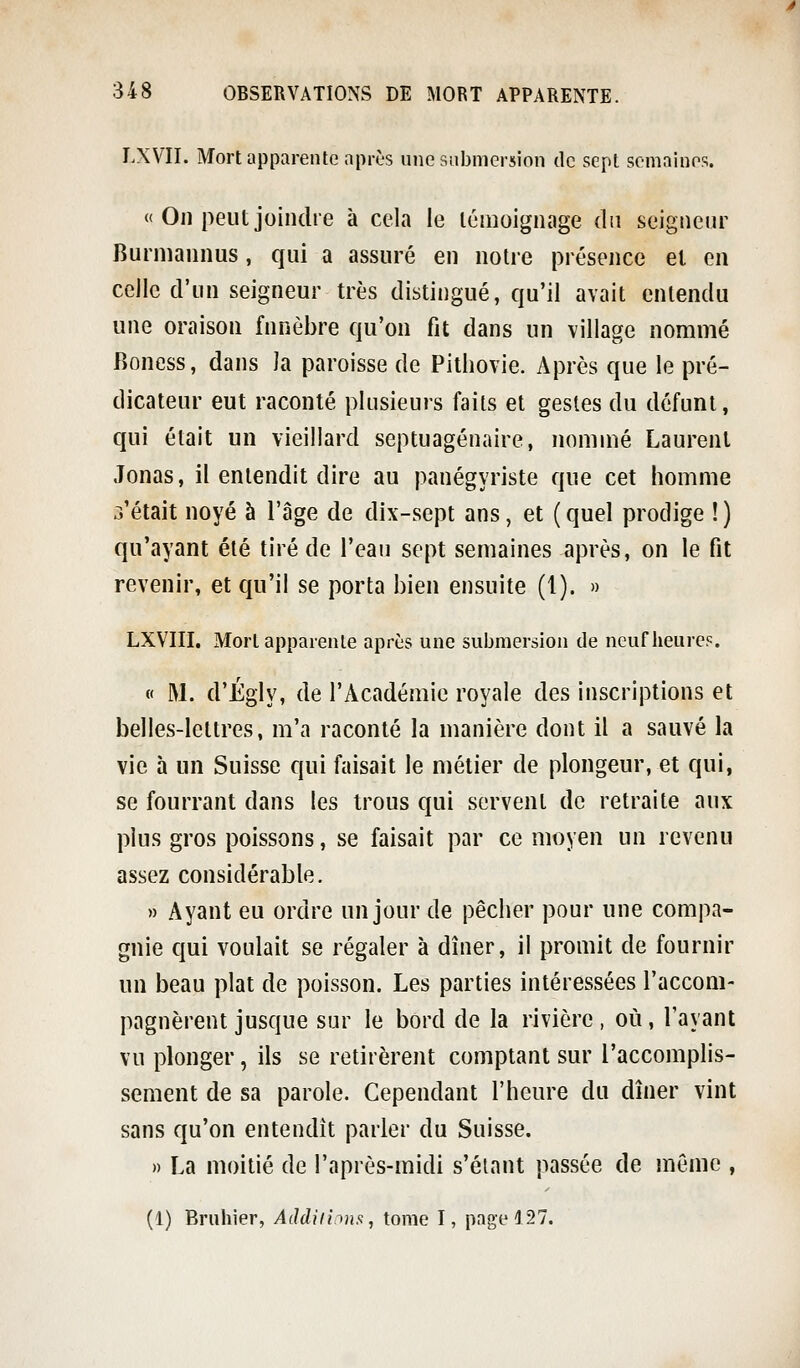 LXVII. Mort apparente après une submersion de sept semaines. « On peut joindre à cela le témoignage du seigneur Burniannus, qui a assuré en notre présence et en ceJlc d'un seigneur très distingué, qu'il avait entendu une oraison funèbre qu'on fit dans un village nommé Roness, dans la paroisse de Pithovie. Après que le pré- dicateur eut raconté plusieurs faits et gestes du défunt, qui était un vieillard septuagénaire, nommé Laurent Jonas, il entendit dire au panégyriste que cet homme .Vêtait noyé à l'âge de dix-sept ans, et ( quel prodige ! ) qu'ayant été tiré de l'eau sept semaines après, on le fit revenir, et qu'il se porta bien ensuite (1). » LXVIII. Mort apparente après une submersion de neuf heure?. « M. d'Égly, de l'Académie royale des inscriptions et belles-lettres, m'a raconté la manière dont il a sauvé la vie à un Suisse qui faisait le métier de plongeur, et qui, se fourrant dans les trous qui servent de retraite aux plus gros poissons, se faisait par ce moyen un revenu assez considérable, » Ayant eu ordre un jour de pêcher pour une compa- gnie qui voulait se régaler à dîner, il promit de fournir un beau plat de poisson. Les parties intéressées l'accom- pagnèrent jusque sur le bord de la rivière, où, l'ayant vu plonger, ils se retirèrent comptant sur l'accomplis- sement de sa parole. Cependant l'heure du dîner vint sans qu'on entendit parler du Suisse. » La moitié de l'après-midi s'éiant passée de môme ,