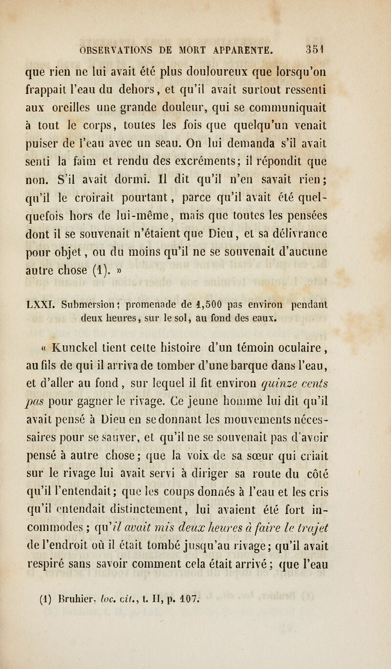 que rien ne lui avait été plus douloureux que lorsqu'on frappait l'eau du dehors, et qu'il avait surtout ressenti aux oreilles une grande douleur, qui se communiquait à tout le corps, toutes les fois que quelqu'un venait puiser de l'eau avec un seau. On lui demanda s'il avait senii la faim et rendu des excréments; il répondit que non. S'il avait dormi. Il dit qu'il n'en savait rien; qu'il le croirait pourtant, parce qu'il avait été quel- quefois hors de lui-même, mais que toutes les pensées dont il se souvenait n'étaient que Dieu, et sa délivrance pour objet, ou du moins qu'il ne se souvenait d'aucune autre chose (1). » LXXI. Submersion ; promenade de 1,500 pas environ pendant deux heures, sur le sol, au fond des eaux. « Kunckel tient celte histoire d'un témoin oculaire , au fils de qui il arriva de tomber d'une barque dans l'eau, et d'aller au fond, sur lequel il fit environ quinze cents pas pour gagner le rivage. Ce jeune houjme lui dit qu'il avait pensé à Dieu en se donnant les mouvements néces- saires pour se sauver, et qu'il ne se souvenait pas d'avoir pensé à autre chose; que la voix de sa soeur qui criait sur le rivage lui avait servi à diriger sa route du côté qu'il l'entendait; que les coups donnés à l'eau et les cris qu'il entendait distinctement, lui avaient été fort in- commodes ; qu'?7 avait mis deux heures à faire le trajet de l'endroit où il était tombé jusqu'au rivage; qu'il avait respiré sans savoir comment cela était arrivé ; que l'eau