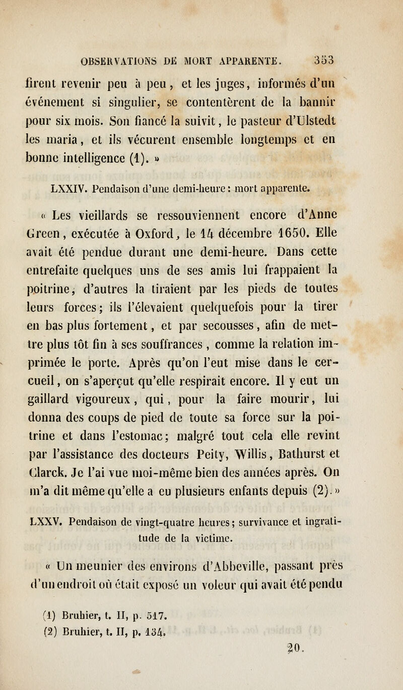 firent revenir peu à peu, et les juges, informés d'un événement si singulier, se contentèrent de la bannir pour six mois. Son fiancé la suivit, le pasteur d'Ulstedt les maria, et ils vécurent ensemble longtemps et en bonne intelligence (1). » LXXIV. Pendaison d'une demi-heure: mort apparente. ft Les vieillards se ressouviennent encore d'Anne Green, exécutée à Oxford, le 14 décembre 1650. Elle avait été pendue durant une demi-heure. Dans cette entrelaite quelques uns de ses amis lui frappaient la poitrine j d'autres la tiraient par les pieds de toutes leurs forces; ils relevaient quelquefois pour la tirer en bas plus fortement, et par secousses, afin de met- tre plus tôt fin à ses souffrances , comme la relation im- primée le porte. Après qu'on l'eut mise dans le cer- cueil , on s'aperçut qu'elle respirait encore. Il y eut un gaillard vigoureux, qui, pour la faire mourir, lui donna des coups de pied de toute sa force sur la poi- trine et dans l'estomac; malgré tout cela elle revint par l'assistance des docteurs Peily, Willis, Bathurst et Glarck. Je l'ai vue moi-même bien des années après. On m'a dit même qu'elle a eu plusieurs enfants depuis (2). » LXXV. Pendaison de vingt-quatre heures ; survivance et ingrati- tude de la victime. « Un meunier des environs d'Abbeville, passant près d'un endroit où était exposé un voleur qui avait été pendu (1) Bruhier, t. II, p. 517. (2) Bruhier, t. II, p. 13A. 20.