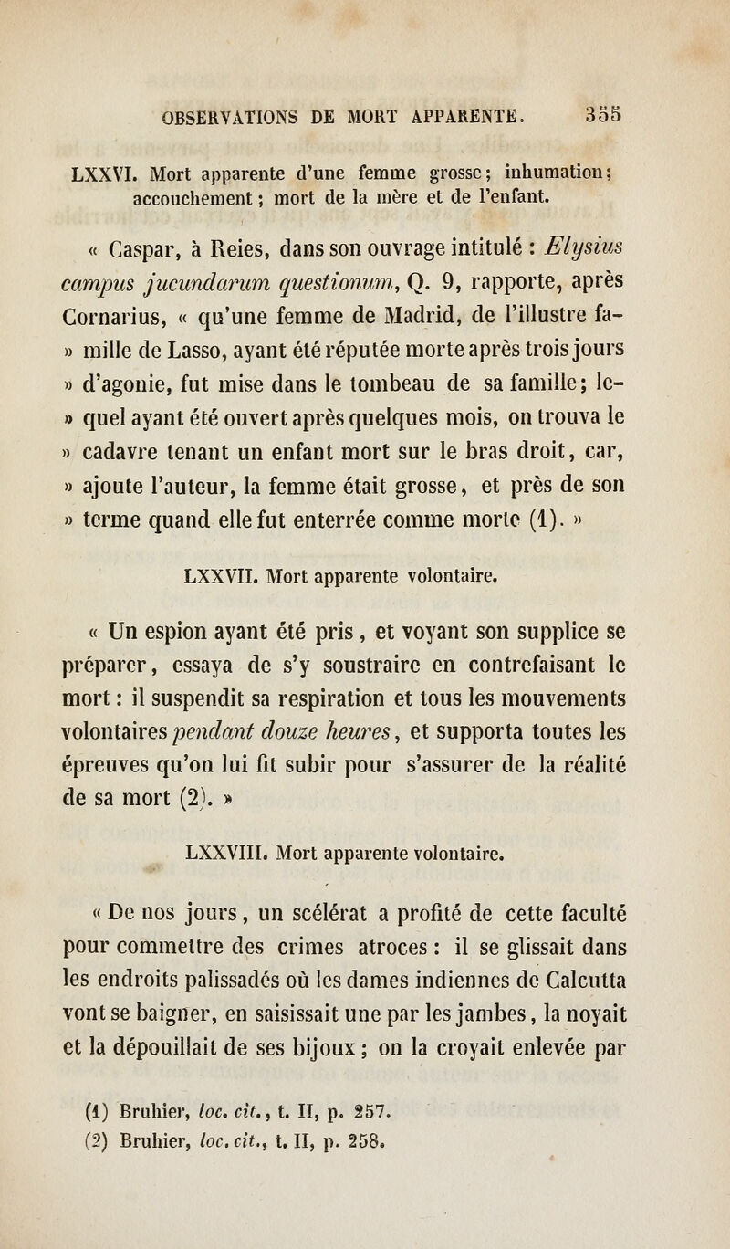 LXXVI. Mort apparente d'une femme grosse; inhumation; accouchement ; mort de la mère et de l'enfant. « Gaspar, à Reies, dans son ouvrage intitulé : Elysius campus jucundarum questionum, Q. 9, rapporte, après Cornarius, « qu'une femme de Madrid, de riilustre fa- » mille de Lasso, ayant été réputée morte après trois jours w d'agonie, fut mise dans le tombeau de sa famille ; le- » quel ayant été ouvert après quelques mois, on trouva le » cadavre tenant un enfant mort sur le bras droit, car, » ajoute l'auteur, la femme était grosse, et près de son » terme quand elle fut enterrée comme morte (1). » LXXVII. Mort apparente volontaire. « Un espion ayant été pris, et voyant son supplice se préparer, essaya de s'y soustraire en contrefaisant le mort : il suspendit sa respiration et tous les mouvements Molonidiires pendant douze heures^ et supporta toutes les épreuves qu'on lui fit subir pour s'assurer de la réalité de sa mort (2). » LXXVIII. Mort apparente volontaire. « De nos jours, un scélérat a profité de cette faculté pour commettre des crimes atroces : il se glissait dans les endroits palissades où les dames indiennes de Calcutta vont se baigner, en saisissait une par les jambes, la noyait et la dépouillait de ses bijoux ; on la croyait enlevée par (1) Bruiner, loc. cit., t. II, p. 257.