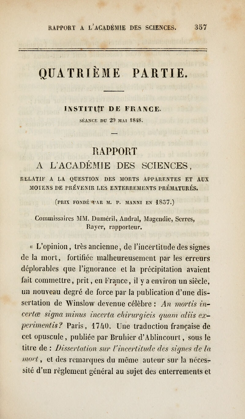 QUATRIÈME PARTIE. INSTITUfr DE FRANCE. SÉANCE DU 29 MAI 1848. RAPPORT A L'ACADÉMIE DES SCIENCES, RELATIF A LA QUESTION DES MORTS APPARENTES ET AUX MOÏENS DE PRÉVENIR LES ENTERREMENTS PRÉMATURÉS. (prix fondé var m. p. manni en i837.) Commissaires MM. Duméril, Andral, Magendie, Serres, Rayer, rapporteur. « L'opinion, très ancienne, del'incerlitude des signes de la mort, fortifiée maliieureusemcnt par les erreurs déplorables que l'ignorance et la précipitation avaient fait commettre, prit, en France, il y a environ un siècle, un nouveau degré de force par la publication d'une dis- sertation de Winslow devenue célèbre : An mords in- certœ signa minus incerta chirurgicis quam aliis ex- perimentis? Vms, 1740, Une traduction française de cet opuscule, publiée par Bruhier d'Ablincourt, sous le titre de : Dissertation sur ^incertitude des signes de la mort, et des remarques du même auteur sur la nécesr sité d'un règlement général au sujet des enterrements et