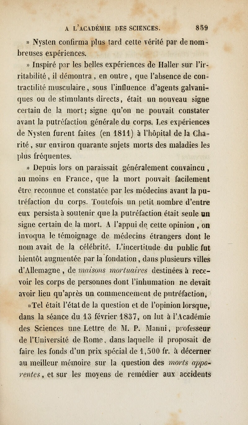 » Nysten confirma j3lus tard cette vérité par de nom- breuses expériences. )) Inspiré pnr les belles expériences de Haller sur l'ir- ritabilité , il démontra , en outre, que l'absence de con- tractilité musculaire, sous l'influence d'agents galvani- ques ou de stimulants directs, était un nouveau signe certain de la mort; signe qu'on ne pouvait constater avant la putréfaction générale du corps. Les expériences de Nysten furent faites (en 1811) à l'hôpital de la Cha- rité , sur environ quarante sujets morts des maladies les plus fréquentes. » Depuis lors on paraissait généralement convaincu , au moins en France, que la mort pouvait facilement être reconnue et constatée par les médecins avant la pu- tréfaction du corps. Toutefois un petit nombre d'entre eux persista à soutenir que la putréfaction était seule un signe certain de la mort. A l'appui de cette opinion , on invoqua le témoignage de médecins étrangers dont le nom avait de la célébrité. L'incertitude du public fut bientôt augmentée par la fondation, dans plusieurs villes d'Allemagne , de maisons mortuaires destinées à rece- voir les corps de personnes dont l'inhumation ne devait avoir lieu qu'après un commencement de putréfaction, »ïel était l'état de la question et de l'opinion lorsque, dans la séance du 13 février 1837, on lut à l'Académie des Sciences une Lettre de M. P. Manni, professeur de l'Université de Pxome, dans laquelle il proposait de faire les fonds d'un prix spécial de 1,500 fr. à décerner au meilleur mémoire sur la question des morts appa-* rentes, et sur les moyens de remédier aux accidents