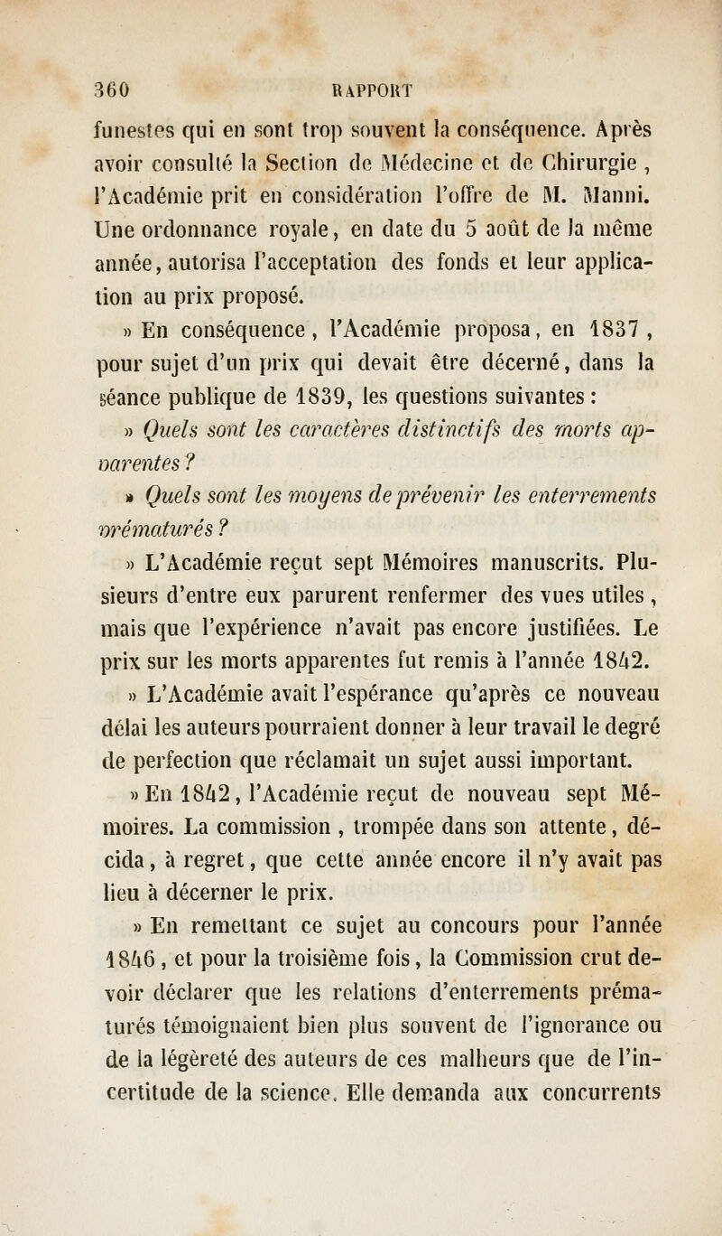 funestes qui en sont trop souvent la conséquence. Après avoir consulté la Section de Médecine et de Chirurgie , l'Académie prit en considération l'oiTre de M. RIanni. Une ordonnance royale, en date du 5 août de la même année, autorisa l'acceptation des fonds et leur applica- tion au prix proposé. » En conséquence, l'Académie proposa, en 1837 , pour sujet d'un prix qui devait être décerné, dans la séance publique de 1839, les questions suivantes : » Quels sont les caractères distinctifs des morts ap- narentes ? ■» Quels sont les moyens de prévenir les enterrements rtrématurés ? » L'Académie reçut sept Mémoires manuscrits. Plu- sieurs d'entre eux parurent renfermer des vues utiles , mais que l'expérience n'avait pas encore justifiées. Le prix sur les morts apparentes fut remis à l'année 1842. » L'Académie avait l'espérance qu'après ce nouveau délai les auteurs pourraient donner à leur travail le degré de perfection que réclamait un sujet aussi important. » En 1842, l'Académie reçut de nouveau sept Mé- moires. La commission , trompée dans son attente, dé- cida , à regret, que cette année encore il n'y avait pas lieu à décerner le prix. » En remettant ce sujet au concours pour l'année 1846 , et pour la troisième fois, la Commission crut de- voir déclarer que les relations d'enterrements préma- turés témoignaient bien plus souvent de l'ignorance ou de la légèreté des auteurs de ces malheurs que de l'in- certitude de la science. Elle demanda aux concurrents