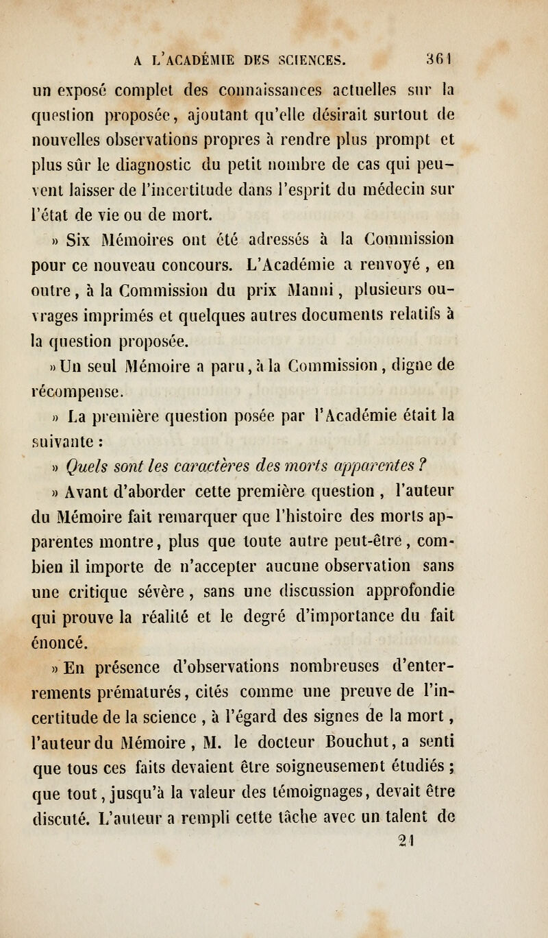 un exposé complet des connaissances actuelles sur la qupsiion proposée, ajoutant qu'elle désirait surtout de nouvelles observations propres à rendre plus prompt et plus sûr le diagnostic du petit nombre de cas qui peu- vent laisser de l'incertitude dans l'esprit du médecin sur l'état de vie ou de mort. » Six Mémoires ont été adressés à la Commission pour ce nouveau concours. L'Académie a renvoyé , en outre , h la Commission du prix Manni, plusieurs ou- vrages imprimés et quelques autres documents relatifs à la question proposée. » Un seul Mémoire a paru, à la Commission, digne de récompense. » La première question posée par l'Actidémie était la suivante : » Quels sont les caractères des morts apparentes ? » Avant d'aborder cette première question , l'auteur du Mémoire fait remarquer que l'histoire des morts ap- parentes montre, plus que toute autre peut-être, com- bien il importe de n'accepter aucune observation sans une critique sévère , sans une discussion approfondie qui prouve la réalité et le degré d'importance du fait énoncé. )) En présence d'observations nombreuses d'enter- rements prématurés, cités comme une preuve de l'in- certitude de la science , à l'égard des signes de la mort, l'auteur du Mémoire , M. le docteur Bouchut,a senti que tous ces faits devaient être soigneusement étudiés ; que tout, jusqu'à la valeur des témoignages, devait être discuté. L'auteur a rempli cette lâche avec un talent de 21