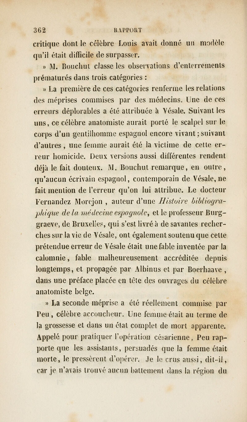 critique dont le célèbre Louis avait donné uîi modèle qu'il était difficile de surpasser. » M. Bouchut classe les observations d'enterrements prématurés dans trois catégories : » La première de ces catégories renferme les relations des méprises commises par des médecins. Une de ces erreurs déplorables a été attribuée à Yésale. Suivant les uns, ce célèbre anatomiste aurait porté le scalpel sur le corps d'un gentilhomme espagnol encore vivant;suivant d'autres, une femme aurait été la victime de celte er- reur homicide. Deux versions aussi différentes rendent déjà le fait douteux. M. Bouchut remarque, en oulre, qu'aucun écrivain espagnol, contemporain de Vésale,ne fait mention de l'erreur qu'on lui attribue. Le docteur Fernandez Morcjon , auteur d'une Histoire bibliogra- 'phique de la médecine espagnole^ et le professeur Burg- graeve, de Bruxelles, qui s'est livré à de savantes recher- ches sur la vie de Vésale, ont également soutenu que cette prétendue erreur de Vésale était une fable inventée par la calomnie, fable malheureusement accréditée depuis longtemps, et propagée par Albinus et par Boerhaave , dans une préface placée en têle des ouvrages du célèbre anatomiste belge. » La seconde méprise a été réellement commise par Peu, célèbre accoucheur. Une femme était au terme de la grossesse et dans un état complet de mort apparente. Appelé pour pratiquer l'opération césarienne, Peu rap- porte que les assistants, persuadés que la femme était morte, le pressèrent d'opérer. Je le crus aussi, dit-il, car je n'avais trouvé aucun battement dans la région du