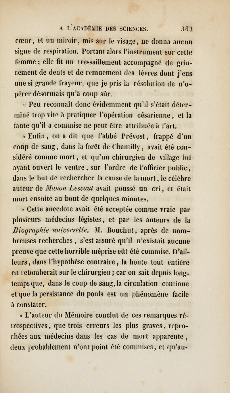 cœur, cl un miroir, mis sur le visage, ne donna aucun signe de respiration. Portant alors l'instrument sur celle femme; elle fit un tressaillement accompagné de grin- cement de dents et de remuement des lèvres dont j'eus une si grande frayeur, que je pris la résolution de n'o- pérer désormais qu'à coup sûr. » Peu reconnaît donc évidemment qu'il s'était déter- miné trop vite à pratiquer l'opération césarienne, et la faute qu'il a commise ne peut être attribuée à l'art. rt Enfin, on a dit que l'abbé Prévost, frappé d'un coup de sang, dans la forêt de Chantilly, avait été con- sidéré comme mort, et qu'un chirurgien de village lui ayant ouvert le ventre, sur l'ordre de l'officier public, dans le but de rechercher la cause de la mort, le célèbre auteur de Manon Lesmut avait poussé un cri, et était mort ensuite au bout de quelques minutes. » Cette anecdote avait été acceptée comme vraie par plusieurs médecins légistes, et par les auteurs de la Biographie univei^selle. M. Bouchut, après de nom- breuses recherches , s'est assuré qu'il n'existait aucune preuve que cette horrible méprise eût été commise. D'ail- leurs, dans l'hypothèse contraire, la honte tout entière en retomberait sur le chirurgien ; car on sait depuis long- tempsciue, dans le coup de sang,la circulation continue et que la persistance du pouls est un phénomène facile à constater. » L'auteur du Mémoire conclut de ces remarques ré- irospeclives, que trois erreurs les plus graves, repro- chées aux médecins dans les cas de mort apparente, deux probablemenl n'ont point été commises, et qu'au-