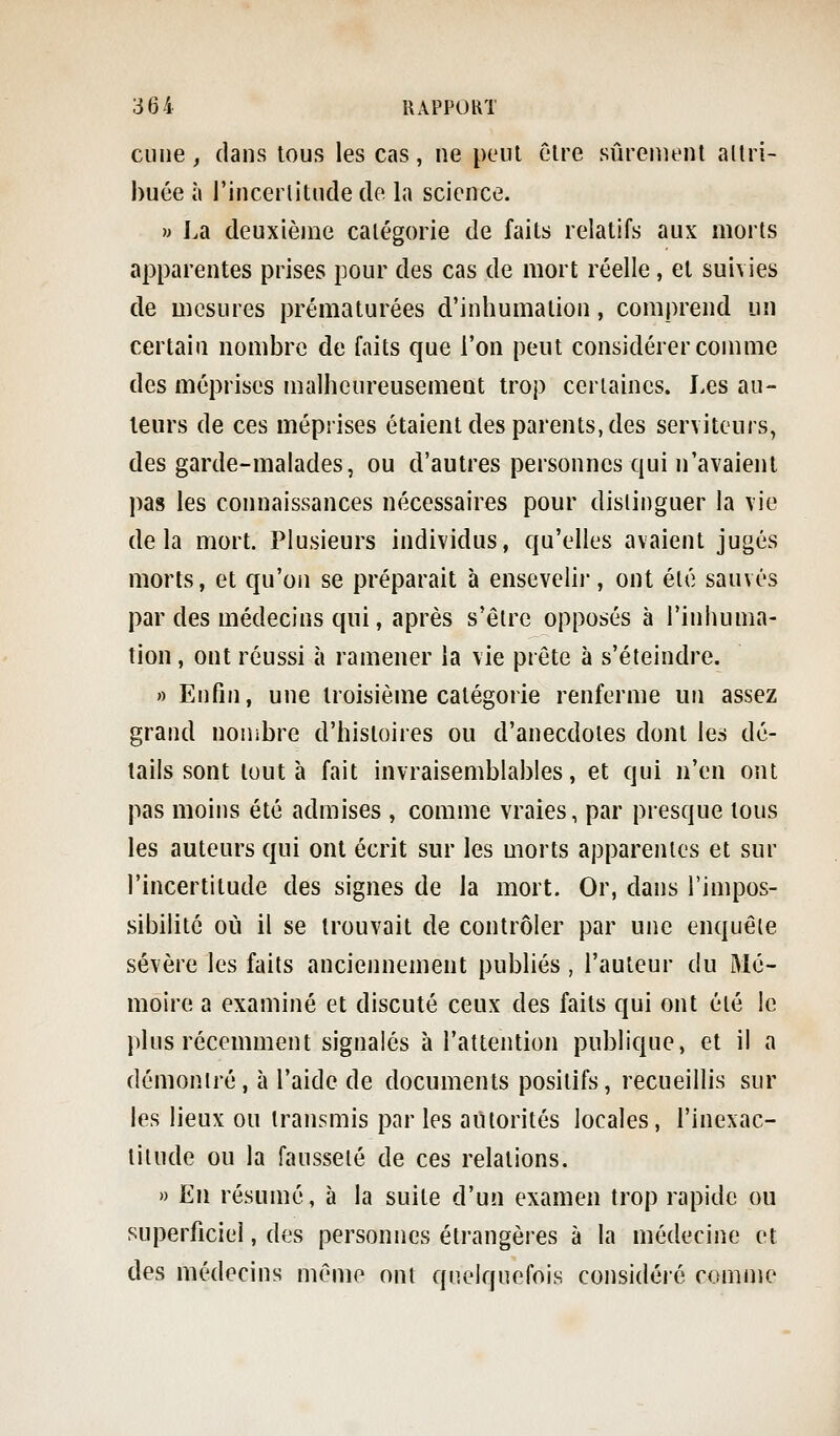 Cime, dans tous les cas, ne peiU être sûrenienl allri- huée à j'incerlitnde de la science. » I.a deuxième catégorie de faits relatifs aux morts apparentes prises pour des cas de mort réelle, et suivies de mesures prématurées d'inhumation, comprend un certain nombre de faits que l'on peut considérer comme des méprises malheureusement trop ceriaines. Les au- teurs de ces méprises étaient des parents, des serviteurs, des garde-malades, ou d'autres personnes qui n'avaient pas les connaissances nécessaires pour distinguer la vie delà mort. Plusieurs individus, qu'elles avaient jugés morts, et qu'on se préparait à ensevelir, ont été sauvés par des médecins qui, après s'être opposés à l'inhuma- tion , ont réussi à ramener la vie prête à s'éteindre. » Enfin, une troisième catégorie renferme un assez grand nombre d'histoires ou d'anecdotes dont les dé- tails sont tout à fait invraisemblables, et qui n'en ont pas moins été admises , comme vraies, par presque tous les auteurs qui ont écrit sur les morts apparentes et sur l'incertitude des signes de la mort. Or, dans l'impos- sibilité où il se trouvait de contrôler par une enquête sévère les faits anciennement publiés , l'auteur du Mé- moire a examiné et discuté ceux des faits qui ont été le plus récemment signalés à l'attention publique, et il a démontré, à l'aide de documents positifs, recueillis sur les lieux ou transmis par les autorités locales, l'inexac- titude ou la fausseté de ces relations. ') En résumé, à la suite d'un examen trop rapide ou superficiel, des personnes étrangères à la médecine et des médecins même ont quelquefois considéré comme