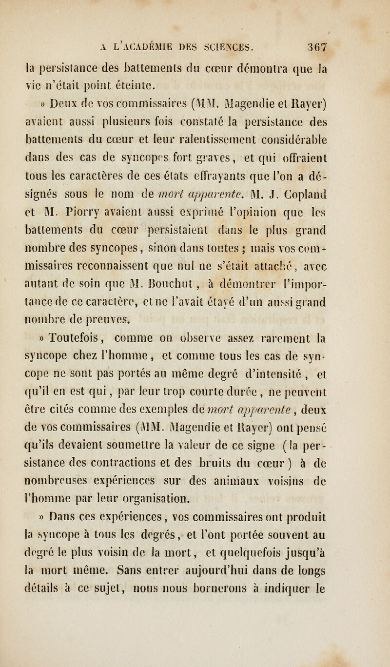 la persistance des battemenls du cœur démoiilra que la vie n'était point éteinte. » Deux de vos commissaires {MM. Magendie et Rayer) avaient aussi plusieurs fois constaté la persistance des battements du cœur et leur ralentissement cojisidcrable dans des cas de syncopes fort graves, et qui offraient tous les caractères de ces états effrayants que l'on a dé- signés sous le nom de mort apparente. M. J. Copland et M. Piorry avaient aussi exprimé l'opinion que les battements du cœur persistaient dans le plus grand nombre des syncopes, sinon dans toutes ; mais vos com- missaires reconnaissent que nul ne s'était attaché, avec autant de soin que M. Bouchut, à démontrer l'impor- tance de ce caractère, et ne l'avait étayé d'un aussi giand nombre de preuves. » Toutefois, comme on observe assez rarement la syncope chez l'homme, et comme tous les cas de syn- cope ne sont pas portés au même degré d'intensité , et qu'il en est qui, par leur trop courte durée , ne peuvent être cités comme des exemples de wzor/ apparente, deux de vos commissaires {MM. Magendie et Rayer) ont pensé qu'ils devaient soumettre la valeur de ce signe (la per- sistance des contractions et des bruits du cœur ) à de nombreuses expériences sur des animaux voisins de l'homme par leur organisation. » Dans ces expériences, vos commissaires ont produit la syncope à tous les degrés, et l'ont portée souvent au degré le plus voisin de la mort, et quelquefois jusqu'à la mort même. Sans entrer aujourd'hui dans de longs détails à ce sujet, nous nous bornerons à indiquer le