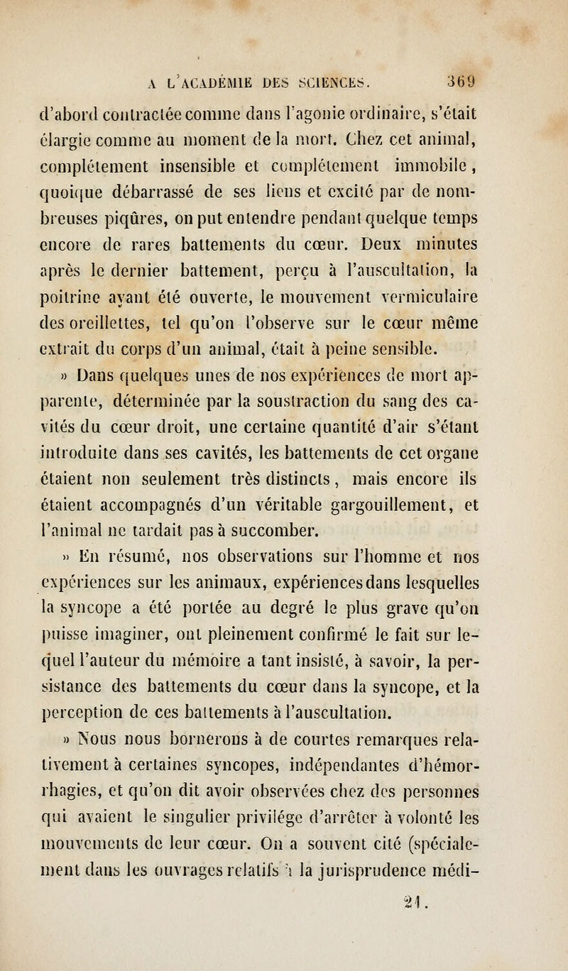 d'abord coulracléc comme dans l'agonie ordinaire, s'élait élargie comme au moment de la mort. Chez cet animal, complètement insensible et complètement immobile, quoiijue débarrassé de ses liens et excité par de nom- breuses piqûres, on put entendre pendant quelque temps encore de rares battements du cœur. Deux minutes après le dernier battement, perçu à l'auscultation, la poitrine ayant été ouverte, le mouvement vermiculaire des oreillettes, tel qu'on l'observe sur le cœur même extrait du corps d'un animal, était à peine sensible. » Dans quelques unes de nos expériences de mort ap- parente, déterminée par la soustraction du sang des ca- vités du cœur droit, une certaine quantité d'air s'élanl introduite dans ses cavités, les battements de cet organe étaient non seulement très distincts, mais encore ils étaient accompagnés d'un véritable gargouillement, et l'animal ne lardait pas à succomber. » En résumé, nos observations sur l'homme et nos expériences sur les animaux, expériences dans lesquelles la syncope a été portée au degré le plus grave qu'on puisse imaginer, ont pleinement confirmé le fait sur le- quel l'auteur du mémoire a tant insisté, à savoir, la per- sistance des battements du cœur dans la syncope, et la perception de ces battements à l'auscultation. » Nous nous bornerons à de courtes remarques rela- tivement à certaines syncopes, indépendantes d'hémor- rhagies, et qu'on dit avoir observées chez des personnes qui avaient le singulier privilège d'arrêter à volonté les mouvements de leur cœur. On a souvent cité (spéciale- ment dans les ouvrages relatifs 'i la jurisprudence niédi- 21.