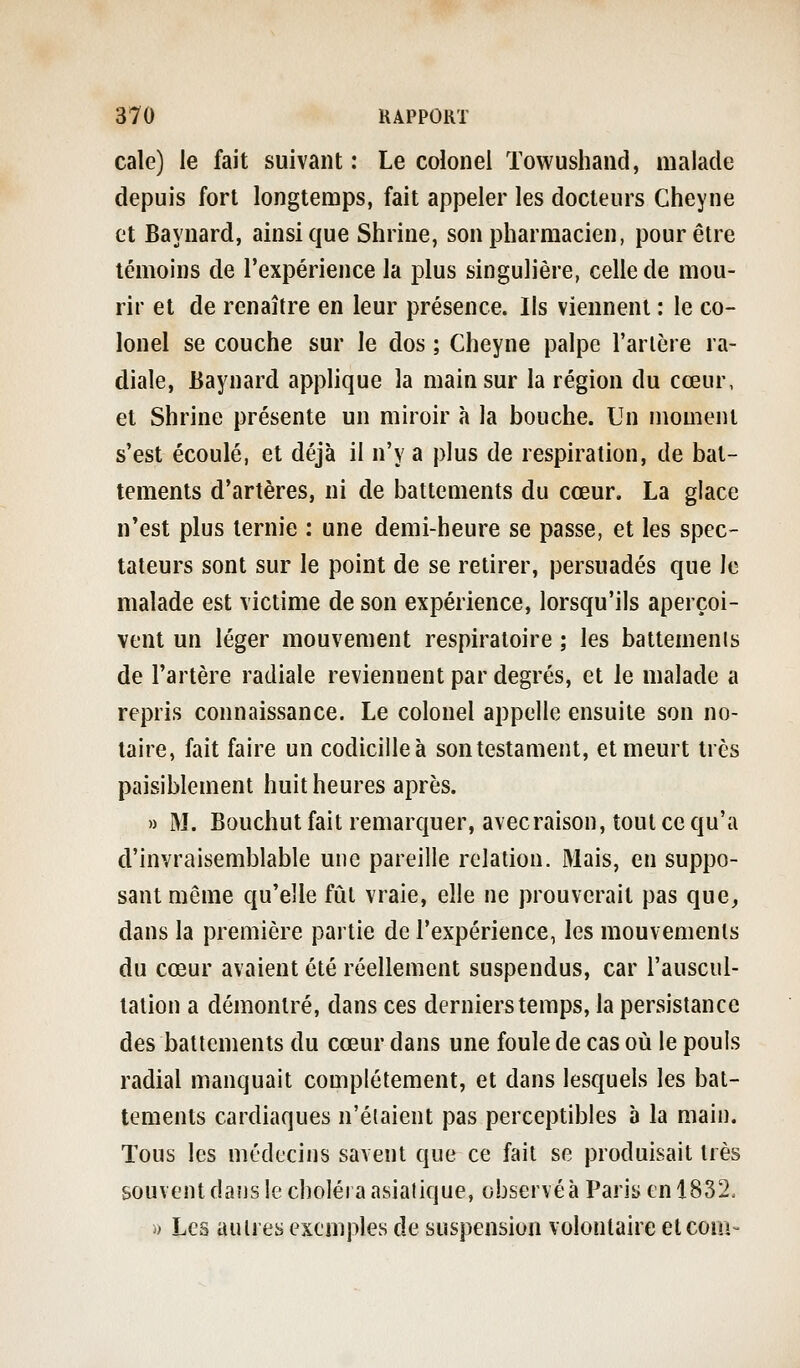 cale) le fait suivant : Le colonel Towushand, malade depuis fort longtemps, fait appeler les docteurs Cheyne et Baynard, ainsi que Shrine, son pharmacien, pour être témoins de l'expérience la plus singulière, celle de mou- rir et de renaître en leur présence. Ils viennent : le co- lonel se couche sur le dos ; Cheyne palpe l'artère ra- diale, Baynard applique la main sur la région du cœur, et Shrine présente un miroir à la bouche. Un moment s'est écoulé, et déjà il n'y a plus de respiration, de bat- tements d'artères, ni de battements du cœur. La glace n'est plus ternie : une demi-heure se passe, et les spec- tateurs sont sur le point de se retirer, persuadés que le malade est victime de son expérience, lorsqu'ils aperçoi- vent un léger mouvement respiratoire ; les battemenis de l'artère radiale reviennent par degrés, et le malade a repris connaissance. Le colonel appelle ensuite son no- taire, fait faire un codicille à son testament, et meurt très paisiblement huit heures après. » M. Bouchut fait remarquer, avecraison, tout ce qu'a d'invraisemblable une pareille relation. Mais, en suppo- sant même qu'elle fût vraie, elle ne prouverait pas que, dans la première partie de l'expérience, les mouvements du cœur avaient été réellement suspendus, car l'auscul- tation a démontré, dans ces derniers temps, la persistance des battements du cœur dans une foule de cas où le pouls radial manquait complètement, et dans lesquels les bat- tements cardiaques n'étaient pas perceptibles à la main. Tous les médecins savent que ce fait se produisait très souvent dans le choléra asiatique, observéà Paris en 1832. « Les autres exemples de suspension volontaire etcoui-