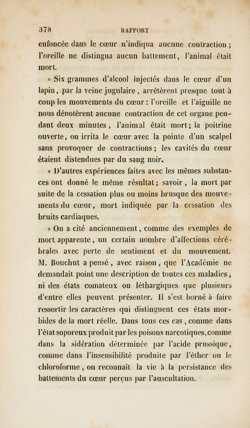 enfoncée dans le cœur n'indiqua aucune conlraclion ; l'oreille ne distingua aucun baltement, l'animal était mort. » Six grammes d'alcool injectés dans le cœur d'un lapin, par la veine jugulaire , arrêtèrent presque tout à coup les mouvements du cœur: l'oreille et l'aiguille ne nous dénotèrent aucune contraction de cet organe pen- dant deux minutes, l'animal était mort; la poitrine ouverte, on irrita le cœur avec la pointe d'un scalpel sans provoquer de contractions ; les cavités du cœur étaient distendues par du sang noir. » D'autres expériences faites avec les mêmes substan- ces ont donné le même résultat; savoir, la mort par suite de la cessation plus ou moins brusque des mouve- ments du cœur, mort indiquée par la cessation des bruits cardiaques. » On a cité anciennement, comme des exemples de mort apparente, un certain nombre d'affections céré- brales avec perte de sentiment et du mouvement. M. Bouchut a pensé , avec raison , que l'Académie ne demandait point une description de toutes ces maladies, ni des états comateux ou léthargiques que plusieurs d'entre elles peuvent présenter. Il s'est borné à faire ressortir les caractères qui distinguent ces états mor- bides de la mort réelle. Dans tous ces cas , comme dans l'élat soporeux produit par les poisons narcotiques,comme dans la sidération déterminée par l'acide prussique, comme dans l'insensibilité produite par l'élher ou le chloroforme, on reconnaît la vie à la persistance des battements du cœur perçus par l'auscultation.