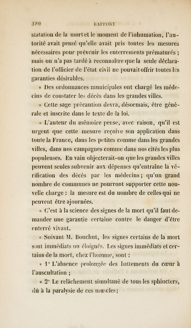 slalalioii de la mort et le moment de rinhumatioii, l'au- torité avait pensé qu'elle avait pris toutes les mesures nécessaires pour prévenir les enterrements prématurés ; mais on n'a pas tardé à reconnaître que la seule déclara- lion de l'oflicier de l'état civil ne pouvait offrir toutes les garanties désirables. » Des ordonnances municipales ont chargé les méde- cins de constater les décès dans les grandes villes. » Celte sage précaution devra, désormais, être géné- rale et inscrite dans le texte de la loi. » L'auteur du mémoire pense, avec raison, qu'il est urgent que cette mesure reçoive son application dans toute la France, dans les petites comme dans les grandes villes, dans nos campagnes comme dans nos cités les plus populeuses. En vain objecterait-on que les grandes villes peuvent seules subvenir aux dépenses qu'entraîne la vé- rification des décès par les médecins ; qu'un grand nombre de communes ne pourront supporter cette nou- velle charge : la mesure est du nombre de celles qui ne peuvent être ajournées. » C'est à la science des signes de la mort qu'il faut de- mander une garantie certaine contre le danger d'être enterré vivant. » Suivant iM. Bouchai, les signes certains de la mort sont immédiats on éloignés, [.es signes immédiats et cer- tains de la mort, chez i'iîomme, sont : » 1 L'absence prolongée des battements du cœur à l'auscultation ; » 2 Le relâchement simultané de tous les sphincters, dû à la paralysie de ces muscles;