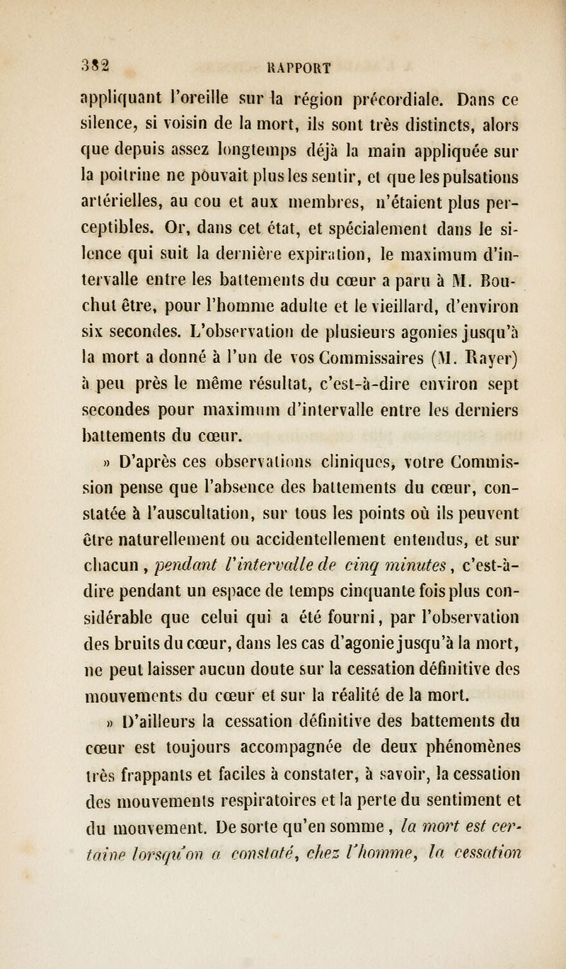 appliquant l'oreille sur la région précordiale. Dans ce silence, si voisin de la mort, ils sont très distincts, alors que depuis assez longtemps déjà la main appliquée sur la poitrine ne pouvait plus les sentir, et que les pulsations artérielles, au cou et aux membres, n'étaient plus per- ceptibles. Or, dans cet état, et spécialement dans le si- lence qui suit la dernière expiration, le maximum d'in- tervalle entre les battements du cœur a paru à M. Bou- chul être, pour l'homme adulte et le vieillard, d'environ six secondes. L'observation de plusieurs agonies jusqu'à la mort a donné à l'un de vos Commissaires {M. Rayer) à peu près le même résultat, c'est-à-dire environ sept secondes pour maximum d'intervalle entre les derniers battements du cœur. » D'après ces observations cliniques, votre Commis- sion pense que l'absence des battements du cœur, con- statée à l'auscultation, sur tous les points où ils peuvent être naturellement ou accidentellement entendus, et sur chacun , pendant rintervaUe de cinq minutes, c'est-à- dire pendant un espace de temps cinquante fois plus con- sidérable que celui qui a été fourni, par l'observation des bruits du cœur, dans les cas d'agonie jusqu'à la mort, ne peut laisser aucun doute sur la cessation définitive des mouvements du cœur et sur la réalité de la mort. » D'ailleurs la cessation définitive des battements du cœur est toujours accompagnée de deux phénomènes très frappants et faciles à constater, à savoir, la cessation des mouvements respiratoires et la perte du sentiment et du mouvement. De sorte qu'en somme, la mort est cer- taine lorsqiion a constaté, chez Vhomme, la cessation