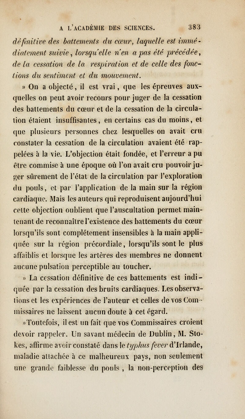 définitive des battements du cœur, laquelle est immé- diatement suivie ^ lorsquelle nen a pas été précédée, de la cessation de la respiration et de celle des fonc- tions du sentiment et du mouvement. » On a objecté, il est vrai, que les épreuves aux- quelles on peut avoir recours pour juger de la cessation des battements du cœur et de la cessation de la circula- lion étaient insuffisantes, en certains cas du moins, et que plusieurs personnes chez lesquelles on avait cru constater la cessation de la circulation avaient été rap- pelées à la vie. L'objection était fondée, et l'erreur a pu être commise à une époque où l'on avait cru pouvoir ju- ger sûrement de l'état de la circulation par l'exploration du pouls, et par l'application de la main sur la région cardiaque. Mais les auteurs qui reproduisent aujourd'hui celte objection oublient que l'auscultation permet main- tenant de reconnaître l'existence des battements du cœur lorsqu'ils sont complètement insensibles à la main appli- quée sur la région précordiale, lorsqu'ils sont le plus affaiblis et lorsque les artères des membres ne donnent aucune pulsation perceptible au toucher. )) La cessation définitive de ces battements est indi- quée par la cessation desbruiis cardiaques. Les observa- lions et les expériences de l'auteur et celles de vos Com- missaires ne laissent aucun doute à cet égard. Toutefois, il est un fait que vos Commissaires croient devoir rappeler. Un savant médecin de Dublin, M. Sto- kes, affirme avoir constaté dans le typhus fever d'Irlande, maladie atlachée à ce malheureux pays, non seulement une grande faiblesse du pouls , la non-perception des