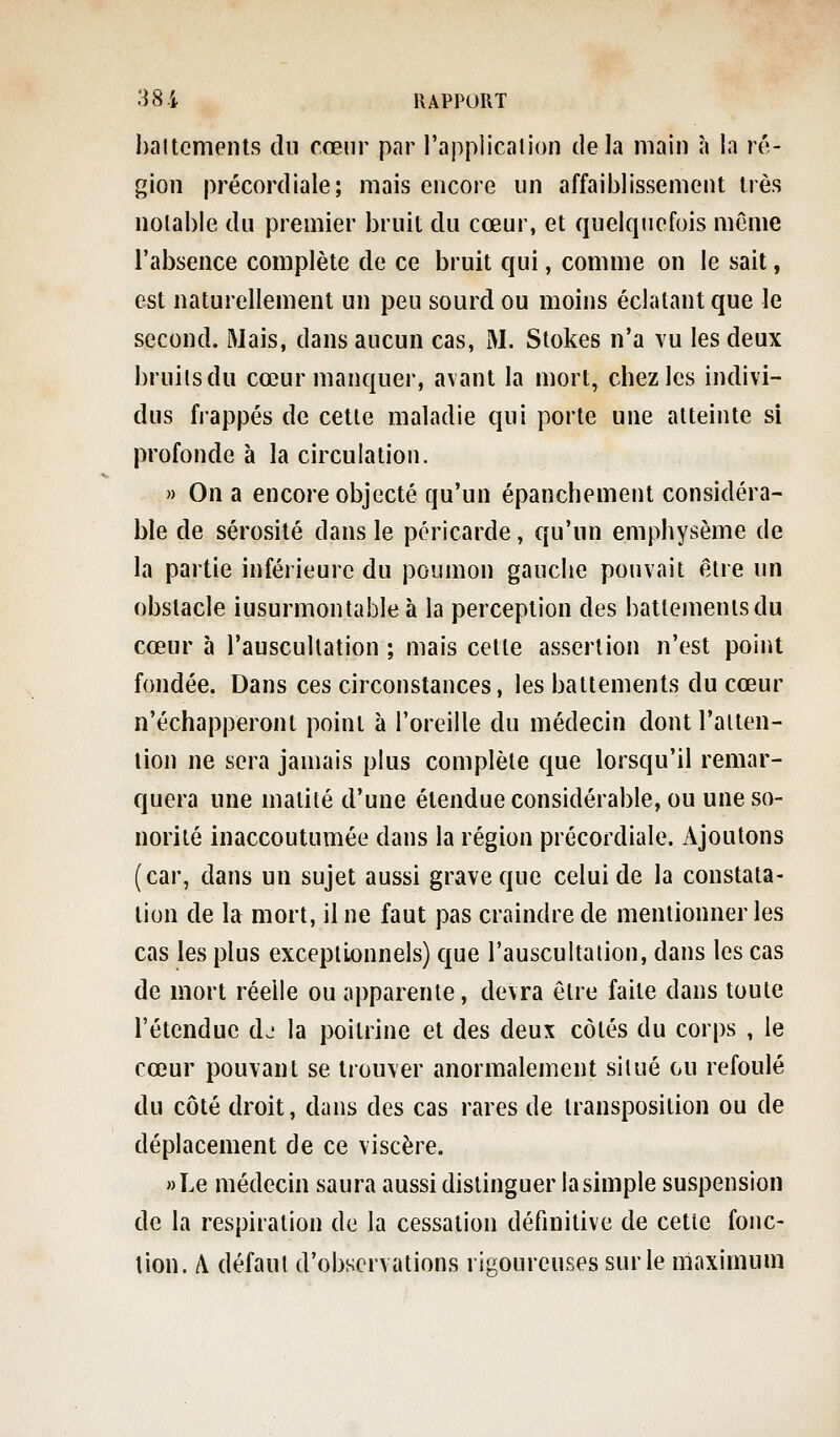battements du cœur par l'application delà main à In ré- gion précordiale; mais encore un affaiblissement très notable du premier bruit du cœur, et quelquefois même l'absence complète de ce bruit qui, comme on le sait, est naturellement un peu sourd ou moins éclatant que le second. Mais, dans aucun cas, M. Stokes n'a vu les deux bruilsdu cœur manquer, avant la mort, chez les indivi- dus frappés de cette maladie qui porte une atteinte si profonde à la circulation. » On a encore objecté qu'un épanchement considéra- ble de sérosité dans le péricarde, qu'un emphysème de la partie inférieure du poumon gauche pouvait être un obstacle insurmontable à la perception des battements du cœur à l'auscultation ; mais cette assertion n'est point fondée. Dans ces circonstances, les battements du cœur n'échapperont point à l'oreille du médecin dont l'alten- lion ne sera jamais plus complète que lorsqu'il remar- quera une maiité d'une étendue considérable, ou une so- norité inaccoutumée dans la région précordiale. Ajoutons (car, dans un sujet aussi grave que celui de la constata- tion de la mort, il ne faut pas craindre de mentionner les cas les plus exceptionnels) que l'auscultaiion, dans les cas de mort réelle ou apparente, devra être faite dans toute l'étendue dj la poitrine et des deux côtés du corps , le cœur pouvant se trouver anormalement situé ou refoulé du côté droit, dans des cas rares de transposition ou de déplacement de ce viscère. »Le médecin saura aussi distinguer la simple suspension de la respiration de la cessation définitive de cette fonc- tion. A défaut d'observations rigoureuses sur le maximum