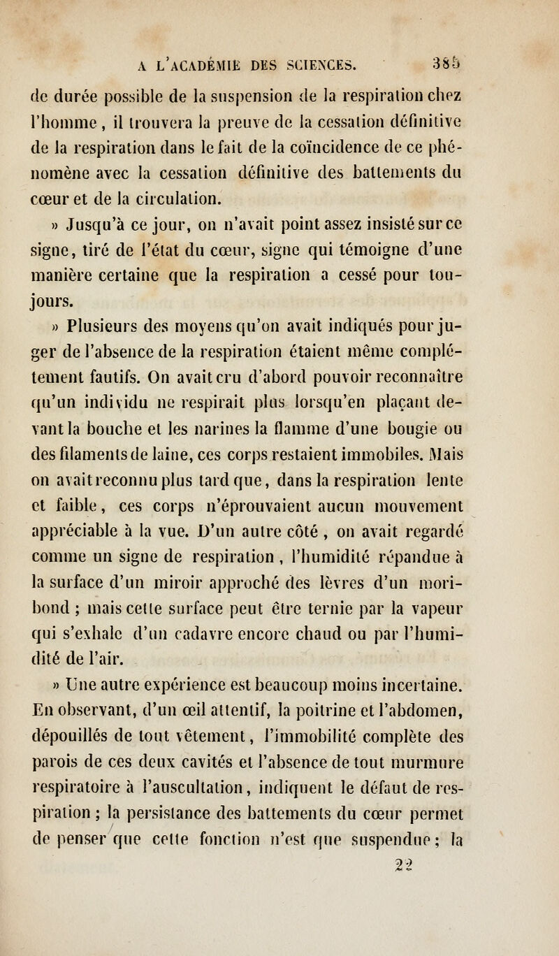 de durée possible de la suspension de la respiration chez l'homme, il trouvera la preuve de la cessation définitive de la respiration dans le fait de la coïncidence de ce phé- nomène avec la cessation définitive des ballements du cœur et de la circulation. » Jusqu'à ce jour, on n'avait point assez insisté sur ce signe, tiré de l'état du cœur, signe qui témoigne d'une manière certaine que la respiration a cessé pour tou- jours. )) Plusieurs des moyens qu'on avait indiqués pour ju- ger de l'absence de la respiration étaient même complè- tement fautifs. On avait cru d'abord pouvoir reconnaître qu'un individu ne respirait plus lorsqu'en plaçant de- vant la bouche et les narines la flamme d'une bougie ou des filaments de laine, ces corps restaient immobiles. Mais on avaitreconnuplus lard que, dans la respiration lente cl faible, ces corps n'éprouvaient aucun mouvement appréciable à la vue. D'un autre côté , on avait regardé comme un signe de respiration , l'humidité répandue à la surface d'un miroir approché des lèvres d'un mori- bond ; mais cette surface peut être ternie par la vapeur qui s'exhale d'un cadavre encore chaud ou par l'humi- dité de l'air. » Une autre expérience est beaucoup moins incertaine. En observant, d'un œil attentif, la poitrine et l'abdomen, dépouillés de tout vêtement, l'immobilité complète des parois de ces deux cavités et l'absence de tout murmure respiratoire à l'auscultation, indiquent le défaut de res- piration ; la persistance des battements du cœur permet de penser que celle fonction n'est que suspendue; la n