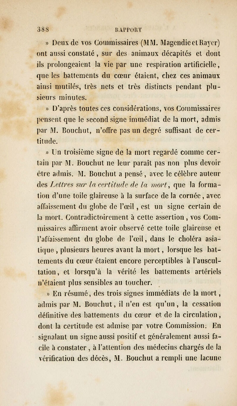 » Deux de vos Commissaires (MM. Magcndie et Rayer) ont aussi constaté, sur des animaux décapites et dont ils prolongeaient la vie par une respiration artificielle, que les battements du cœur étaient, chez ces animaux ainsi mutilés, très nets et très distincts pendant plu- sieurs minutes. » D'après toutes ces considérations, vos Commissaires pensent cjne le second signe immédiat de la mort, admis par M. Bouchut, n'offre pas un degré suffisant de cer- titude. » Un troisième signe de la mort regardé comme cer- tain par M. Bouchut ne leur paraît pas non plus devoir être admis. M. Bouchut a pensé, avec le célèbre auteur des Lettres su? la certitude de la mort ^ que la forma- lion d'une toile glaireuse à la surface de la cornée, avec affaissement du globe de l'œil, est un signe certain de la mort. Gontradictoirement à cette assertion, vos Com- missaires affirment avoir observé cette toile glaireuse et l'affaissement du globe de l'œil, dans le choléra asia- tique , plusieurs heures avant la mort, lorsque les bat- tements du cœur étaient encore perceptibles à l'auscul- tation, et lorsqu'à la vérité les battements artériels n'étaient plus sensibles au loucher. » En résumé, des trois signes immédiats de la mort, admis par M. Bouchut, il n'en est qu'un, la cessation définitive des battements du cœur et de la circulation, dont la certitude est admise par votre Commission. En signalant un signe aussi positif et généralement aussi fa- cile à constater , à l'attention des médecins chargés de la vérification des décès, M. Bouchut a rempli une lacune