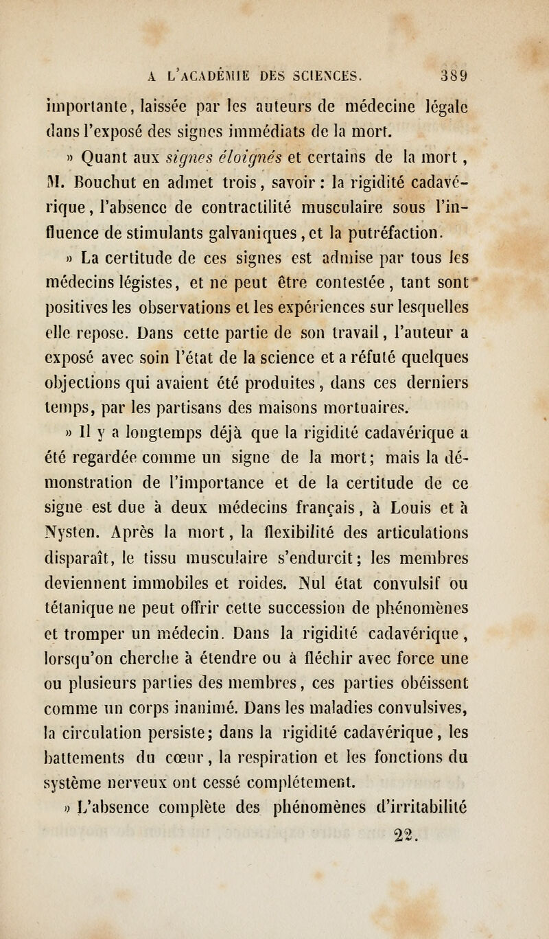 imporlante, laissée parles auteurs de médecine légale dans l'exposé des signes immédiats de la mort. » Quant aux signes éloignés et certains de la mort, M. Bouchut en admet trois, savoir : la rigidité cadavé- rique , l'absence de contraclilité musculaire sous l'in- fluence de stimulants galvaniques, et la putréfaction. » La certitude de ces signes est admise par tous les médecins légistes, et ne peut être contestée, tant sont positives les observations et les expériences sur lesquelles elle repose. Dans cette partie de son travail, l'auteur a exposé avec soin l'état de la science et a réfuté quelques objections qui avaient été produites, dans ces derniers temps, par les partisans des maisons mortuaires. » Il y a longtemps déjà que la rigidité cadavérique a été regardée comme un signe de la mort ; mais la dé- monstration de l'importance et de la certitude de ce signe est due à deux médecins français, à Louis et à Nysten. Après la mort, la flexibilité des articulations disparaît, le tissu musculaire s'endurcit; les membres deviennent immobiles et roides. Nul état convulsif ou tétanique ne peut offrir cette succession de phénomènes et tromper un médecin. Dans la rigidité cadavérique, lorsqu'on cherche à étendre ou à fléchir avec force une ou plusieurs parties des membres, ces parties obéissent comme un corps inanimé. Dans les maladies convulsives, la circulation persiste; dans la rigidité cadavérique, les battements du cœur, la respiration et les fonctions du système nerveux ont cessé comj)létcment. n L'absence complète des phénomènes d'irritabilité 22.