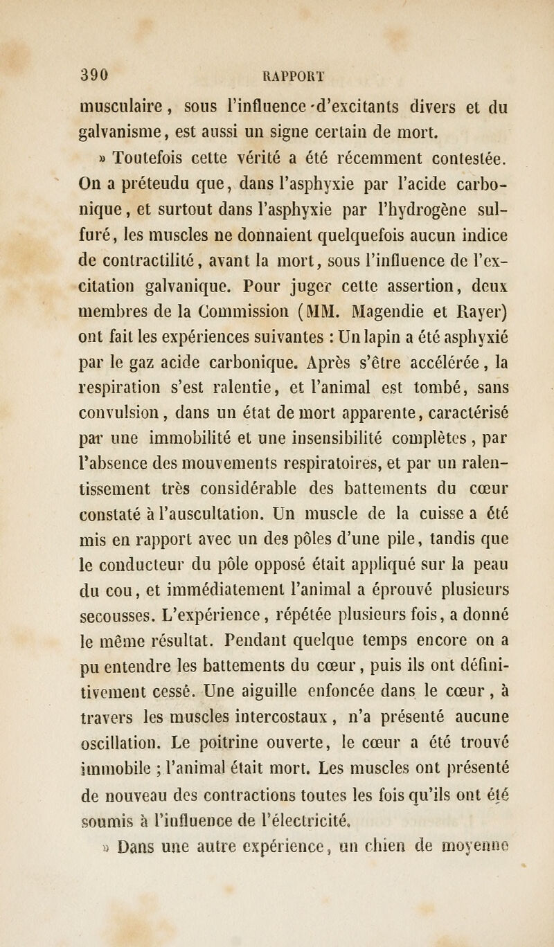musculaire, sous l'influence -d'excitants divers et du galvanisme, est aussi un signe certain de mort. » Toutefois cette vérité a été récemment contestée. On a préteudu que, dans l'asphyxie par l'acide carbo- nique , et surtout dans l'asphyxie par l'hydrogène sul- furé, les muscles ne donnaient quelquefois aucun indice de contractilité, avant la mort, sous l'influence de l'ex- citation galvanique. Pour juger cette assertion, deux membres de la Commission ( MM. Magendie et Rayer) ont fait les expériences suivantes : Un lapin a été asphyxié par le gaz acide carbonique. Après s'être accélérée, la respiration s'est ralentie, et l'animal est tombé, sans convulsion, dans un état de mort apparente, caractérisé par une immobilité et une insensibilité complètes , par Tabsence des mouvements respiratoires, et par un ralen- tissement très considérable des battements du cœur constaté à l'auscultation. Un muscle de la cuisse a été mis en rapport avec un des pôles d'une pile, tandis que le conducteur du pôle opposé était appliqué sur la peau du cou, et immédiatement l'animal a éprouvé plusieurs secousses. L'expérience, répétée plusieurs fois, a donné le même résultat. Pendant quelque temps encore on a pu entendre les battements du cœur, puis ils ont défini- tivement cessé. Une aiguille enfoncée dans le cœur, à travers les muscles intercostaux , n'a présenté aucune oscillation. Le poitrine ouverte, le cœur a été trouvé immobile ; l'animal était mort. Les muscles ont présenté de nouveau des contractions toutes les fois qu'ils ont été soumis à l'influence de l'électricité. >i Dans une autre expérience, un chien de moyenne