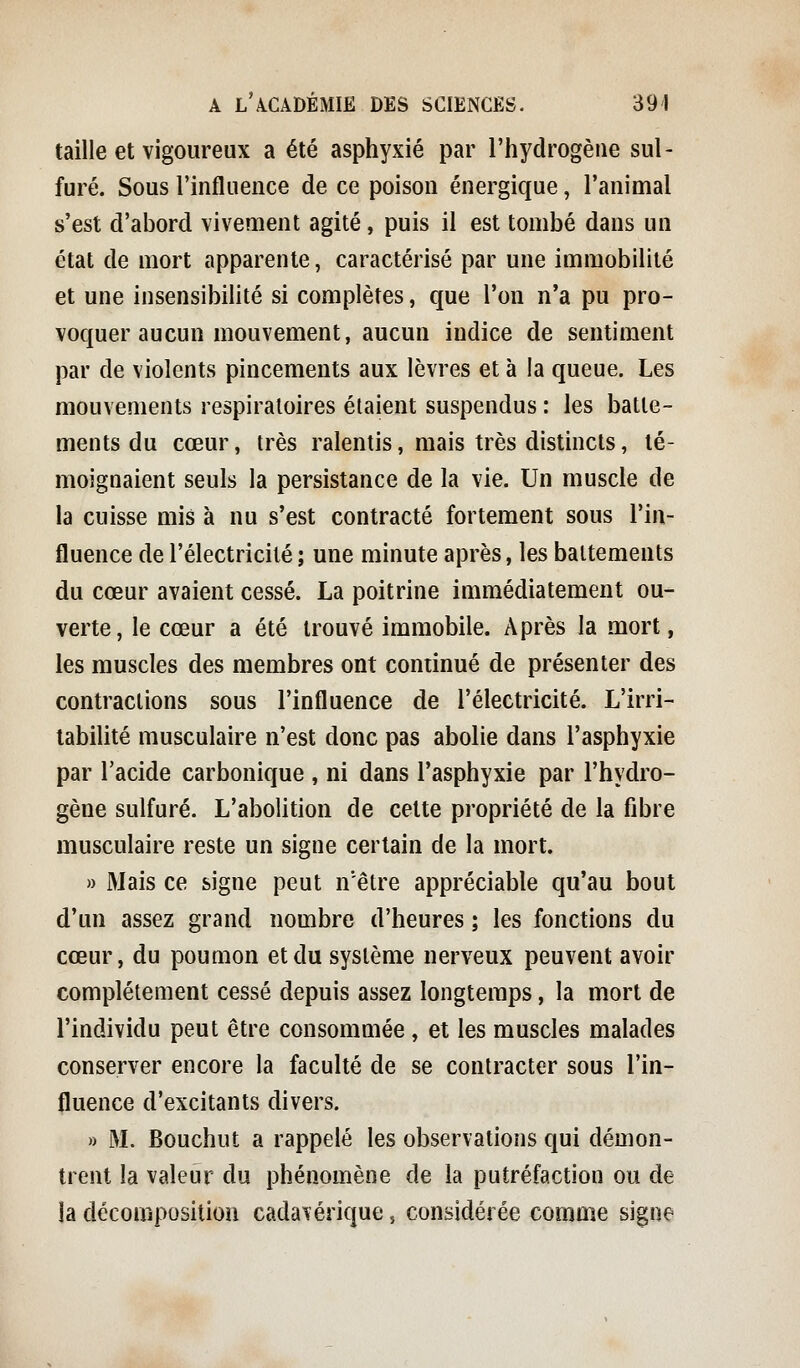 taille et vigoureux a été asphyxié par l'hydrogène sul- furé. Sous l'influence de ce poison énergique, l'animal s'est d'abord vivement agité, puis il est tombé dans un état de mort apparente, caractérisé par une immobilité et une insensibilité si complètes, que l'on n'a pu pro- voquer aucun mouvement, aucun indice de sentiment par de violents pincements aux lèvres et à la queue. Les mouvements respiratoires étaient suspendus : les batte- ments du cœur, très ralentis, mais très distincts, té- moignaient seuls la persistance de la vie. Un muscle de la cuisse mis à nu s'est contracté fortement sous l'in- fluence de l'électricité ; une minute après, les battements du cœur avaient cessé. La poitrine immédiatement ou- verte, le cœur a été trouvé immobile. Après la mort, les muscles des membres ont continué de présenter des contractions sous l'influence de l'électricité. L'irri- tabilité musculaire n'est donc pas abolie dans l'asphyxie par l'acide carbonique , ni dans l'asphyxie par l'hydro- gène sulfuré. L'abolition de cette propriété de la fibre musculaire reste un signe certain de la mort. » Mais ce signe peut n'être appréciable qu'au bout d'un assez grand nombre d'heures ; les fonctions du cœur, du poumon et du système nerveux peuvent avoir complètement cessé depuis assez longtemps, la mort de l'individu peut être consommée , et les muscles malades conserver encore la faculté de se contracter sous l'in- fluence d'excitants divers. » M. Bouchut a rappelé les observations qui démon- trent la valeur du phénomène de la putréfaction ou de la décomposition cadavérique, considérée comme signe