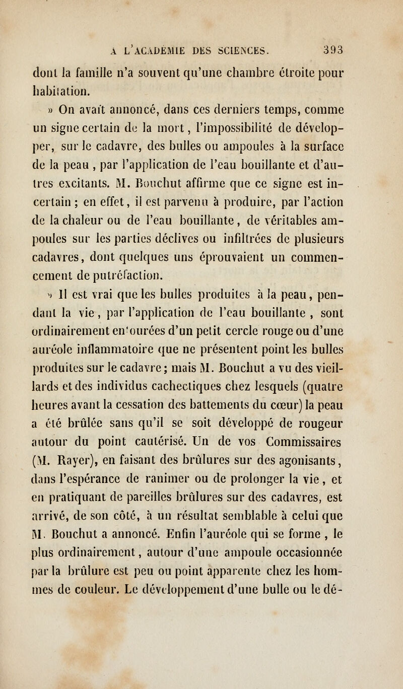 dont la famille n'a souvent qu'une chambre étroite pour liabiiation. » On avait aimoncé, dans ces derniers temps, comme un signe certain d<_! la mort, l'impossibilité de dévelop- per, sur le cadavre, des bulles ou ampoules à la surface de la peau , par l'application de l'eau bouillante et d'au- tres excitants. M. Bouchut affirme que ce signe est in- certain ; en effet, il est parvenu à produire, par l'action de la chaleur ou de l'eau bouillante, de véritables am- poules sur les parties déclives ou infdlrées de plusieurs cadavres, dont quelques uns éprouvaient un commen- cement deputréraclion. M 11 est vrai que les bulles produites à la peau, pen- dant la vie, par l'application de l'eau bouillante , sont ordinairement en'ourées d'un petit cercle rouge ou d'une auréole inflammatoire que ne présentent point les bulles produites sur le cadavre; mais M. Bouchut a vu des vieil- lards et des individus cachectiques chez lesquels (quatre heures avant la cessation des battements du cœur) la peau a été brûlée sans qu'il se soit développé de rougeur autour du point cautérisé. Un de vos Commissaires (>1. Rayer), en faisant des brûlures sur des agonisants, dans l'espérance de ranimer ou de prolonger la vie, et en pratiquant de pareilles brûlures sur des cadavres, est arrivé, de son côté, à un résultat semblable à celui que M. Bouchut a annoncé. Enfin l'auréole qui se forme , le plus ordinairement, autour d'une ampoule occasionnée par la brûlure est peu ou point apparente chez les hom- mes de couleur. Le développement d'une bulle ou le dé-