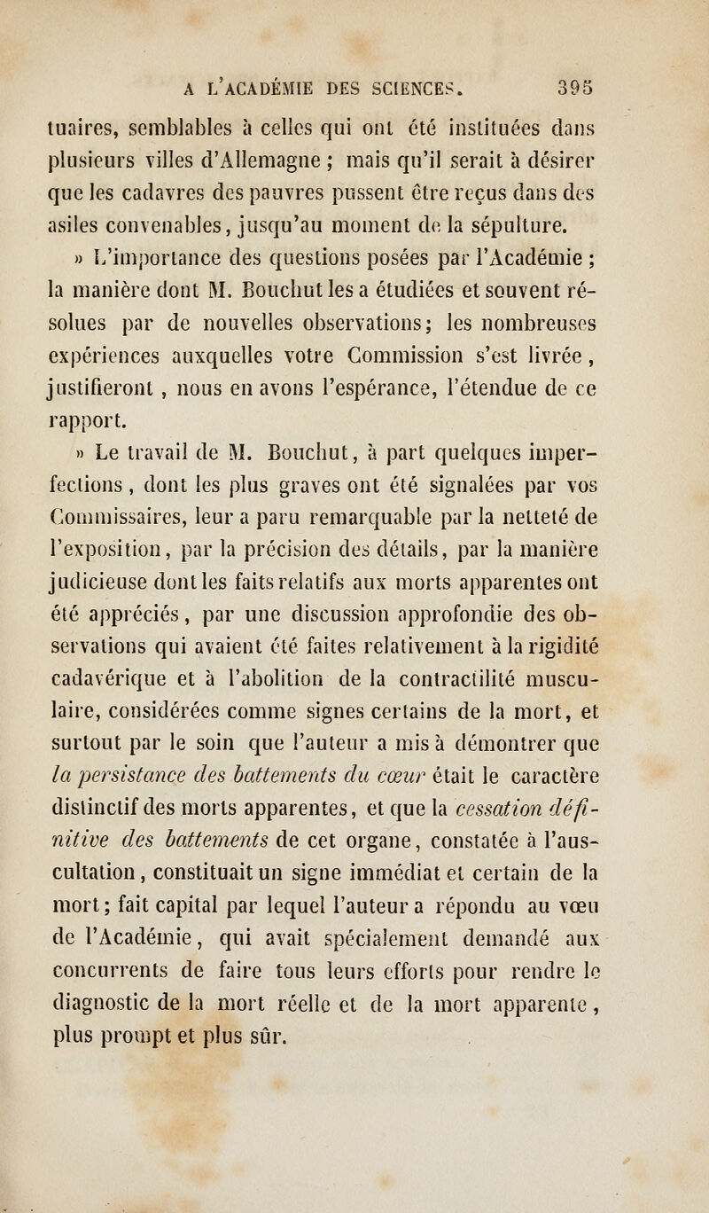 tuaires, semblables à celies qui onl été instituées dans {Dlusieurs villes d'Allemagne ; mais qu'il serait à désirer que les cadavres des pauvres pussent être reçus dans des asiles convenables, jusqu'au moment de la sépulture. » L'importance des questions posées par l'Académie ; la manière dont M. Bouclmt les a étudiées et souvent ré- solues par de nouvelles observations; les nombreuses expériences auxquelles votre Commission s'est livrée, justifieront, nous en avons l'espérance, l'étendue de ce rapport. » Le travail de M. Bouchut, à part quelques imper- fections , dont les plus graves ont été signalées par vos Commissaires, leur a paru remarquable par la netteté de l'exposition, par la précision des détails, par la manière judicieuse dont les faits relatifs aux morts apparentes ont été appréciés, par une discussion approfondie des ob- servations qui avaient été faites relativement à la rigidité cadavérique et à l'abolition de la contraciilité muscu- laire, considérées comme signes certains de la mort, et surtout par le soin que l'auteur a mis à démontrer que la persistance des battements du cœur était le caractère distinclif des morts apparentes, et que la cessation défi- nitive des battevients de cet organe, constatée à l'aus- cultation , constituait un signe immédiat et certain de la mort ; fait capital par lequel l'auteur a répondu au vœu de l'Académie, qui avait spécialement demandé aux concurrents de faire tous leurs efforts pour rendre le diagnostic de la mort réelle et de la mort apparente, plus prompt et plus sûr.