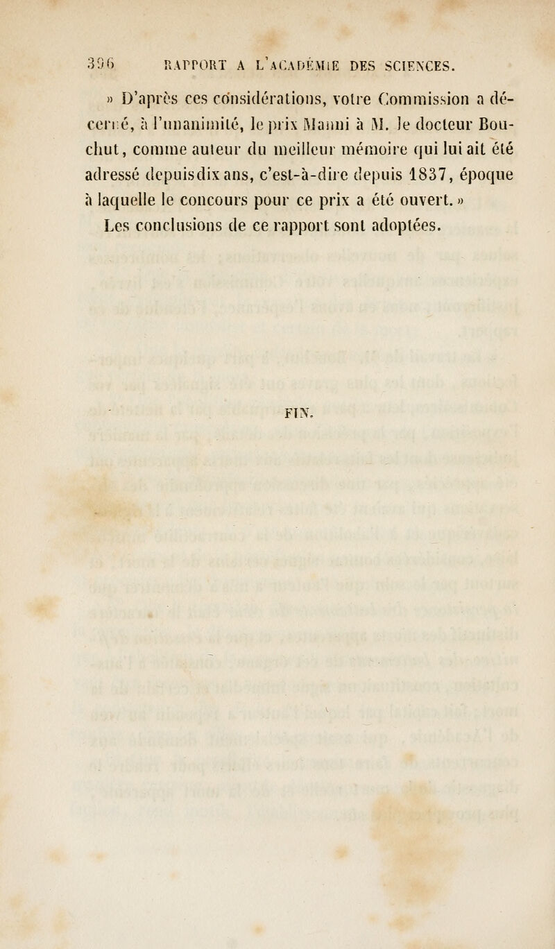 » D'aprc's ces considérations, voire Commission a dé- cené, à rniiaiiimilé, le prix Manni à M. Je docteur Boli- chut, comme auieur du meilleur mémoire qui lui ait été adressé depuisdixans, c'est-à-dire depuis 1837, époque à laquelle le concours pour ce prix a été ouvert. » Les conclusions de ce rapport sont adoptées. FIN,