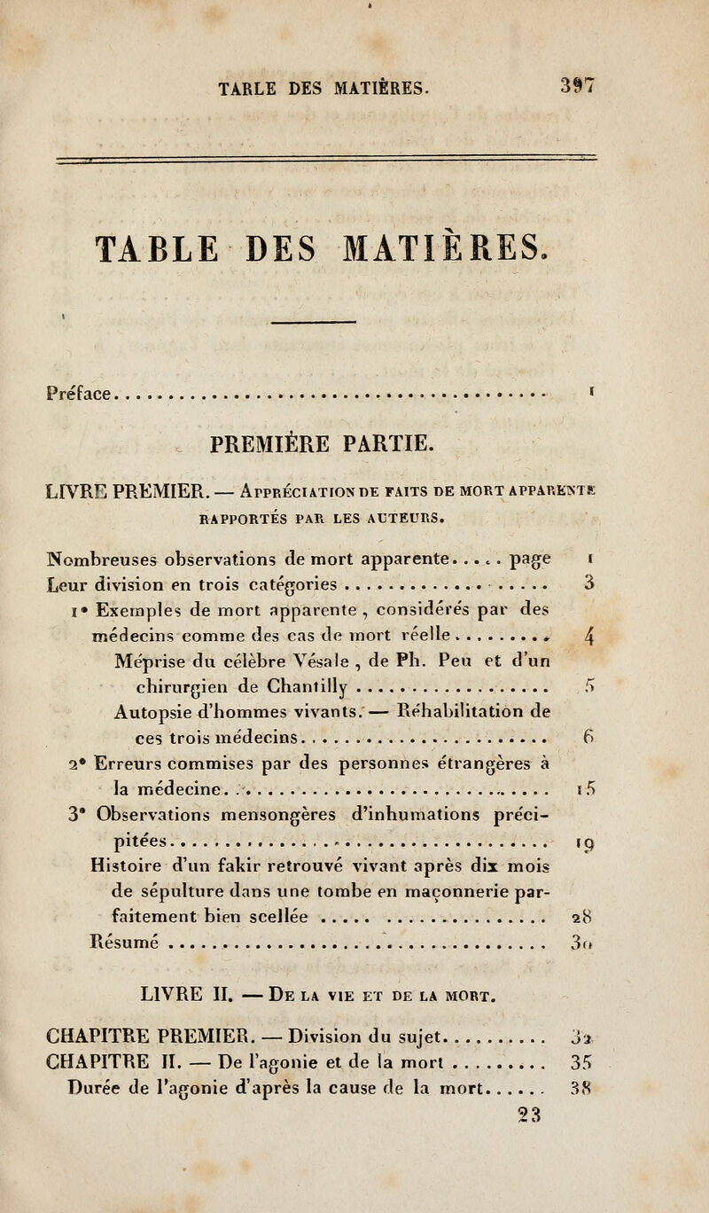 TABLE DES MATIÈRES. Préface » PREMIÈRE PARTIE. LIVRE PREMIER. — Appréciation de faits de mort appareintk RAPPORTÉS PAR LES AUTEURS. Nombreuses observations de mort apparente. ... . page i Leur division en trois catégories 3 !• Exemples de mort apparente , considérés par des médecins comme des cas de mort réelle * 4 Méprise du célèbre Vésale , de Pli. Peu et d'un cbirurgien de Chantilly 5 Autopsie d'hommes vivants.— Réhabilitation de ces trois médecins 6 2* Erreurs commises par des personnes étrangères à la médecine. i5 3* Observations mensongères d'inhumations préci- pitées i p Histoire d'un fakir retrouvé vivant après dix mois de sépulture dans une tombe en maçonnerie par- faitement bien scellée 28 Résumé 3(» LIVRE II. — De la vie et de la mort. CHAPITRE PREMIER, — Division du sujet 32 CHAPITRE IL — De l'agonie et de la mort 35 Durée de l'agonie d'après la cause de la mort 38 23