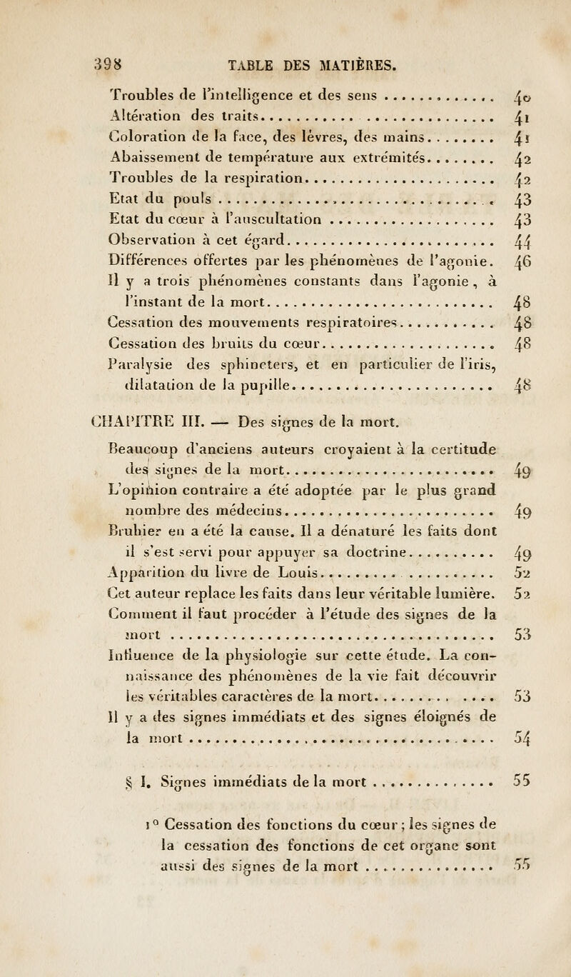 Troubles fie l'intelligence et des sens ,...,.. ^o Altération des traits ^i Coloration de la face, des lèvres, des mains ^i Abaissement de température aux extre'mite's ^2 Troubles de la respiration ^2 Etat du pouls , , 43 Etat du cœur à l'auscultation /j3 Observation à cet égard ,. . 44 Différences offertes par les phénomènes de l'agonie. 46 Il y a trois phénomènes constants dans Fagonie , à l'instant de la mort 4^ Cessation des mouvements respiratoires 48 Cessation des bruits du cœur 4*^ Paralysie des sphincters, et en particulier de l'iris, dilatation de la pupille ^H CHAPITRE Iir. — Des signes de la mort. Beaucoup d'anciens auteurs croyaient à la certitude des signes de la mort 49 L'opiùioa contraire a été adoptée par le plus grand nombre des médecins 49 Bruhier en a été la cause. Il a dénaturé les faits dont il s'est fervï pour appuyer sa doctrine 49 Apparition du livre de Louis 5'2 Cet auteur replace les faits dans leur véritable lumière. 52 Comment il faut procéder à l'étude des signes de la mort 53 Influence de la physiologie sur cette étude. La con- naissance des phénomènes de la vie fait découvrir les véritables caractères de la mort 53 Il y a des signes immédiats et des signes éloignés de la mort 54 § I, Signes immédiats de la mort 55 1° Cessation des fonctions du cœur; les signes de la cessation des fonctions de cet organe sont aussi des si.o;nes de la mort 55