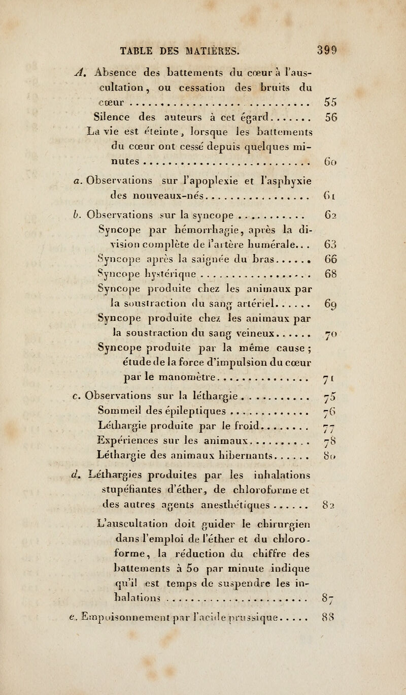 A, Absence des battements du cœur à l'aus- cultation, ou cessation des bruits du cœur 55 Silence des auteurs à cet égard 56 La vie est éteinte, lorsque les battements du cœur ont cessé depuis quelques mi- nutes 6o a. Observations sur l'apoplexie et l'asphyxie des nouveaux-ne's (i t h. Observations s^ur la syncope 62 Syncope par hémorrliagie, après la di- vision complète de l'artère humérale.. . 63 Syncope après la saignée du bras QÇ) Syncope hystérique 68 Syncope produite chez les animaux par la soustraction du sang artériel 69 Syncope produite chez les animaux par la soustraction du sang veineux to Syncope produite par la même cause ; étude de la force d'impulsion du cœur par le manomètre ni c. Observations sur la léthargie jS Sommeil des épileptiques ^6 Léthargie produite par le froid ^j Expériences sur les animaux ^8 Léthargie des animaux hibernants 80 d. Léthargies produites par les inhalations stupéfiantes d'éther, de chloroforme et des autres agents anesthétiques 82 L'auscultation doit guider le chirurgien dans l'emploi de l'éther et du chloro- forme, la réduction du chiffre des battements à 5o par minute indique qu'il est temps de suspendre les in- halation> 87 e. Emprisonnement par l'acide prisssique 8B