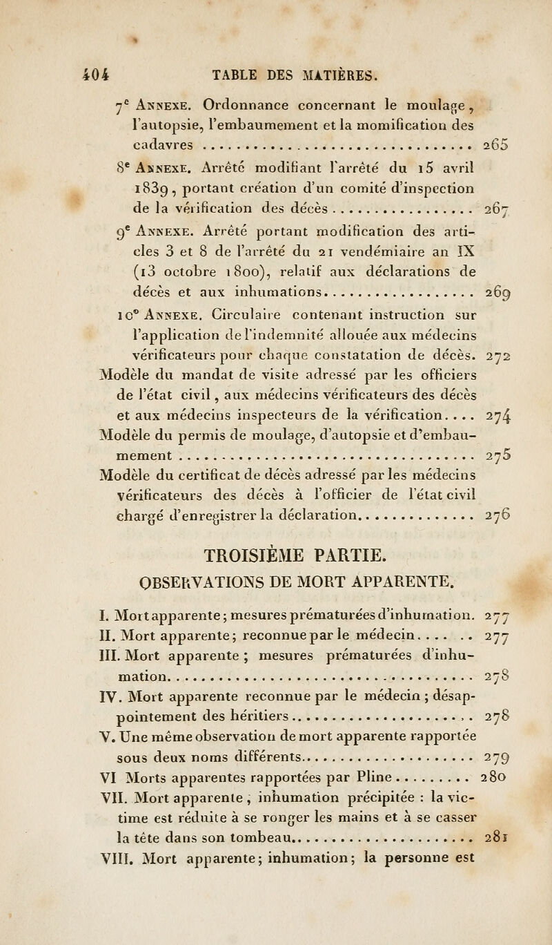 « 404 TABLE DES MATIÈRES. y*^ Annexe. Ordonnance concernant le moula^je, l'autopsie, l'embaumement et la momification des cadavres 265 (S* AsNEXE. Arrête modifiant rarrêté du i5 avril 1839, portant création d'un comité d'inspection de la vérification des décès 267 9* Annexe. Arrêté portant modification des arti- cles 3 et 8 de l'arrêté du 21 vendémiaire an IX (i3 octobre 1800), relatif aux déclarations de décès et aux inhumations 269 IC* Annexe. Circulaire contenant instruction sur l'application de l'indemnité allouée aux médecins vérificateurs pour chaque constatation de décès. 272 Modèle du mandat de visite adressé par les officiers de l'état civil, aux médecins vérificateurs des décès et aux médecins inspecteurs de la vérification. . .. 2^4 Modèle du permis de moulage, d'autopsie et d'embau- mement , 2^5 Modèle du certificat de décès adressé par les médecins vérificateurs des décès à l'officier de l'état civil chargé d'enregistrer la déclaration 276 TROISIÈME PARTIE. OBSERVATIONS DE MORT APPARENTE. I. Mortapparente; mesures prématurées d'inhumation. 277 II. Mort appaiente; reconnue par le médecin. 277 III. Mort apparente ; mesures prématurées d'inhu- mation 278 IV. Mort apparente reconnue par le médecin ; désap- pointement des héritiers . 278 V. Une même observation de mort apparente rapportée sous deux noms différents 279 VI Morts apparentes rapportées par Phne 280 VII. Mort apparente , inhumation précipitée : la vic- time est réduite à se ronger les mains et à se casser la tête dans son tombeau 281 VIII, Mort apparente; inhumation; la personne est