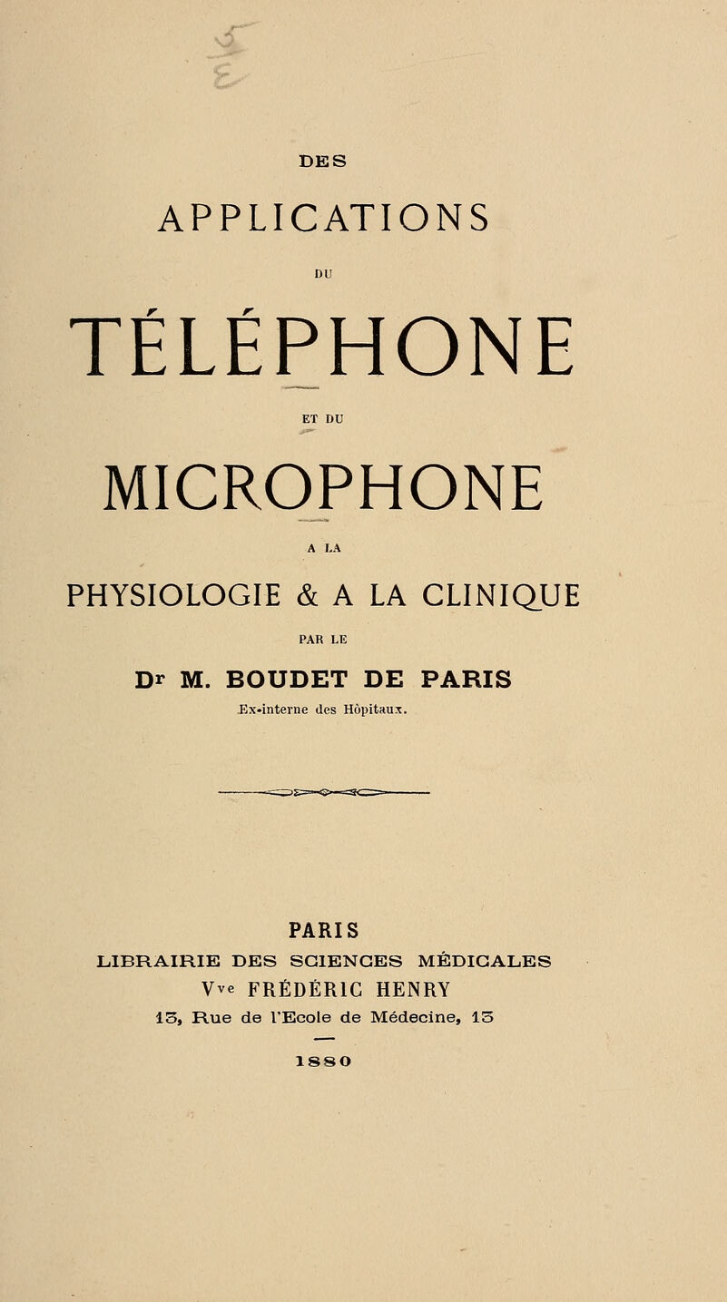 DES APPLICATIONS DU TÉLÉPHONE ET DU MICROPHONE A LA PHYSIOLOGIE & A LA CLINIQUE Dr M. BOUDET DE PARIS -Ex-interne des Hôpitaux. PARIS LIBRAIRIE DES SCIENCES MÉDICALES Vve FRÉDÉRIC HENRY 15, Rue de l'Ecole de Médecine, 13 1880