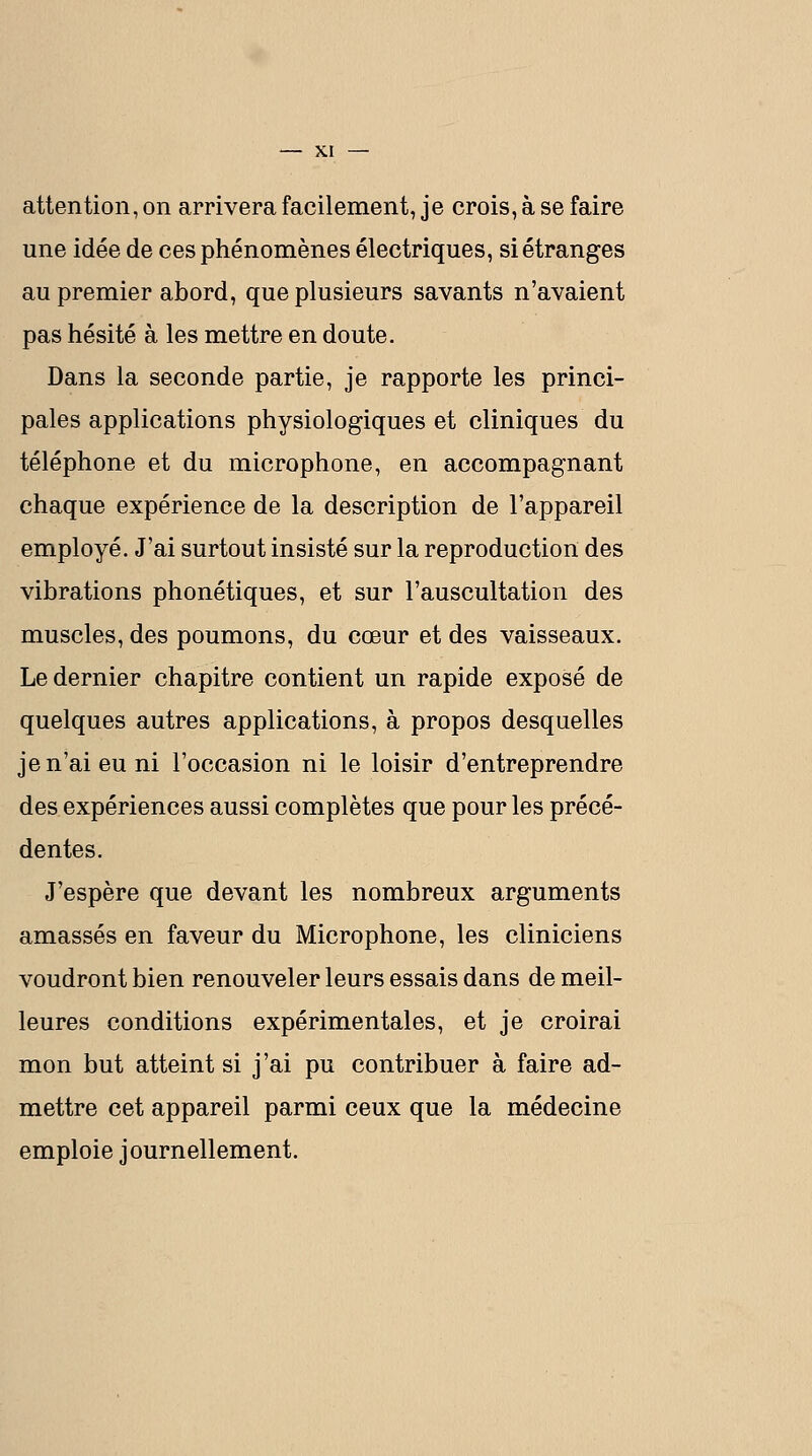 attention, on arrivera facilement, je crois, à se faire une idée de ces phénomènes électriques, si étranges au premier abord, que plusieurs savants n'avaient pas hésité à les mettre en doute. Dans la seconde partie, je rapporte les princi- pales applications physiologiques et cliniques du téléphone et du microphone, en accompagnant chaque expérience de la description de l'appareil employé. J'ai surtout insisté sur la reproduction des vibrations phonétiques, et sur l'auscultation des muscles, des poumons, du cœur et des vaisseaux. Le dernier chapitre contient un rapide exposé de quelques autres applications, à propos desquelles je n'ai eu ni l'occasion ni le loisir d'entreprendre des expériences aussi complètes que pour les précé- dentes. J'espère que devant les nombreux arguments amassés en faveur du Microphone, les cliniciens voudront bien renouveler leurs essais dans de meil- leures conditions expérimentales, et je croirai mon but atteint si j'ai pu contribuer à faire ad- mettre cet appareil parmi ceux que la médecine emploie journellement.