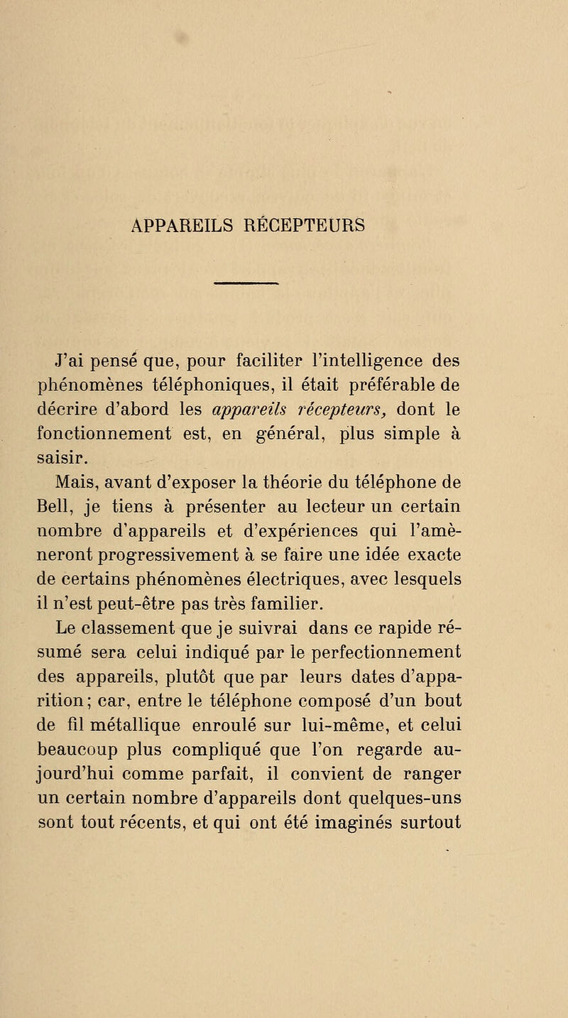 J'ai pensé que, pour faciliter l'intellig-ence des phénomènes téléphoniques, il était préférable de décrire d'abord les appareils récepteurs, dont le fonctionnement est, en général, plus simple à saisir. Mais, avant d'exposer la théorie du téléphone de Bell, je tiens à présenter au lecteur un certain nombre d'appareils et d'expériences qui l'amè- neront progressivement à se faire une idée exacte de certains phénomènes électriques, avec lesquels il n'est peut-être pas très familier. Le classement que je suivrai dans ce rapide ré- sumé sera celui indiqué par le perfectionnement des appareils, plutôt que par leurs dates d'appa- rition ; car, entre le téléphone composé d'un bout de fil métallique enroulé sur lui-même, et celui beaucoup plus compliqué que l'on regarde au- jourd'hui comme parfait, il convient de ranger un certain nombre d'appareils dont quelques-uns sont tout récents, et qui ont été imaginés surtout
