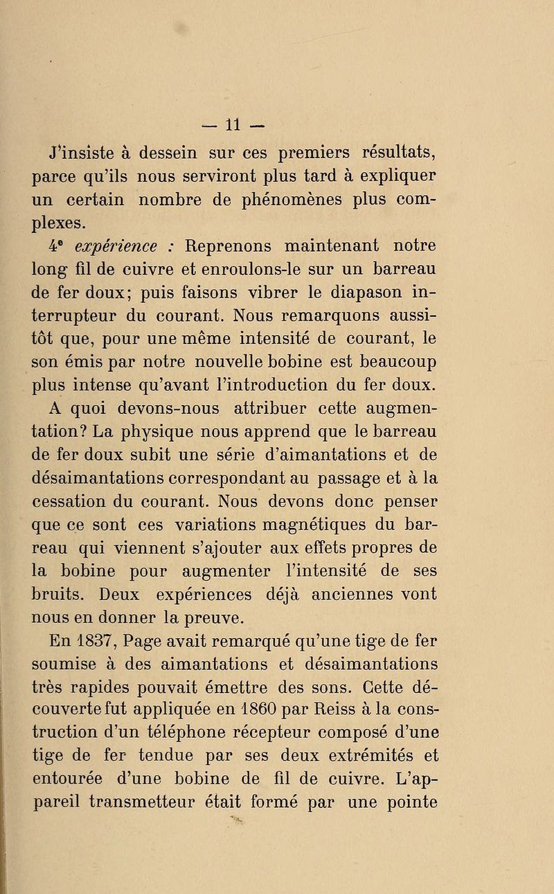 —11 - J*insiste à dessein sur ces premiers résultats, parce qu'ils nous serviront plus tard à expliquer un certain nombre de phénomènes plus com- plexes. 4* expérience : Reprenons maintenant notre long fil de cuivre et enroulons-le sur un barreau de fer doux; puis faisons vibrer le diapason in- terrupteur du courant. Nous remarquons aussi- tôt que, pour une même intensité de courant, le son émis par notre nouvelle bobine est beaucoup plus intense qu'avant l'introduction du fer doux. A quoi devons-nous attribuer cette augmen- tation? La physique nous apprend que le barreau de fer doux subit une série d'aimantations et de désaimantations correspondant au passage et à la cessation du courant. Nous devons donc penser que ce sont ces variations magnétiques du bar- reau qui viennent s'ajouter aux effets propres de la bobine pour augmenter l'intensité de ses bruits. Deux expériences déjà anciennes vont nous en donner la preuve. En 1837, Page avait remarqué qu'une tige de fer soumise à des aimantations et désaimantations très rapides pouvait émettre des sons. Cette dé- couverte fut appliquée en 1860 par Reiss à la cons- truction d'un téléphone récepteur composé d'une tige de fer tendue par ses deux extrémités et entourée d'une bobine de fil de cuivre. L'ap- pareil transmetteur était formé par une pointe