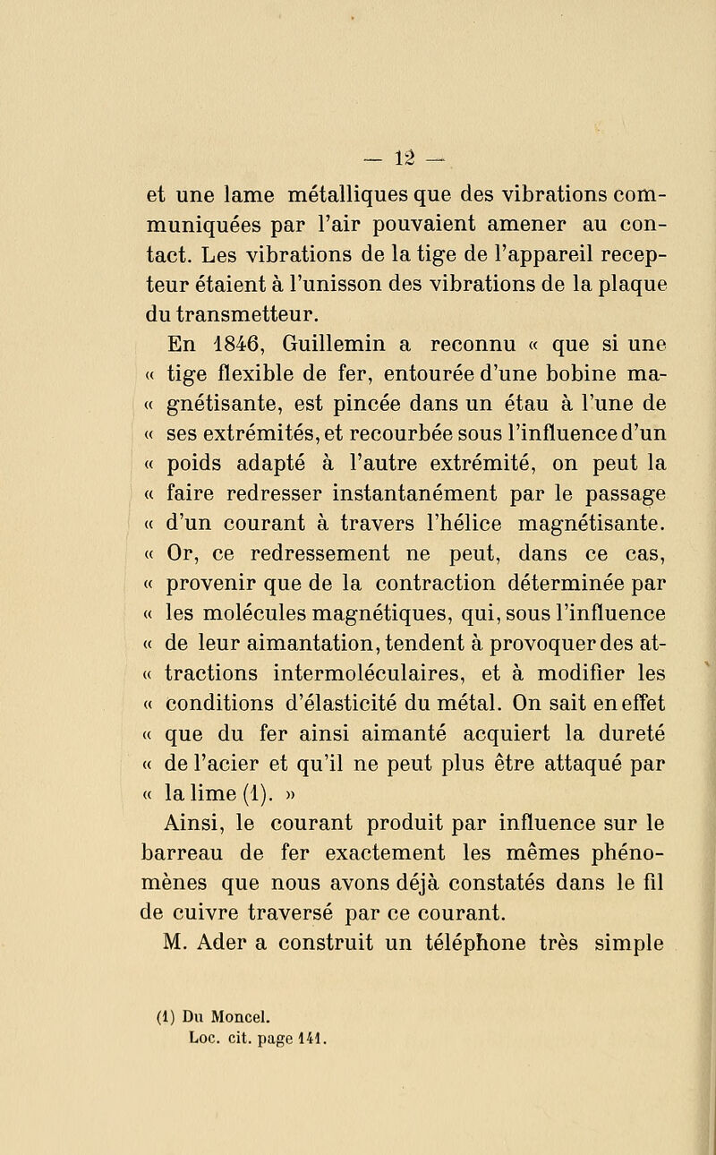 et une lame métalliques que des vibrations com- muniquées par l'air pouvaient amener au con- tact. Les vibrations de la tige de l'appareil récep- teur étaient à l'unisson des vibrations de la plaque du transmetteur. En 1846, Guillemin a reconnu « que si une ( tige flexible de fer, entourée d'une bobine ma- gnétisante, est pincée dans un étau à l'une de ses extrémités, et recourbée sous l'influence d'un poids adapté à l'autre extrémité, on peut la faire redresser instantanément par le passage ( d'un courant à travers l'hélice magnétisante. ( Or, ce redressement ne peut, dans ce cas, ( provenir que de la contraction déterminée par les molécules magnétiques, qui, sous l'influence de leur aimantation, tendent à provoquer des at- tractions intermoléculaires, et à modifier les conditions d'élasticité du métal. On sait enefl'et ( que du fer ainsi aimanté acquiert la dureté ( de l'acier et qu'il ne peut plus être attaqué par la lime (1). » Ainsi, le courant produit par influence sur le barreau de fer exactement les mêmes phéno- mènes que nous avons déjà constatés dans le fil de cuivre traversé par ce courant. M. Ader a construit un téléphone très simple (1) Du Moncel. Loc. cit. page 141.