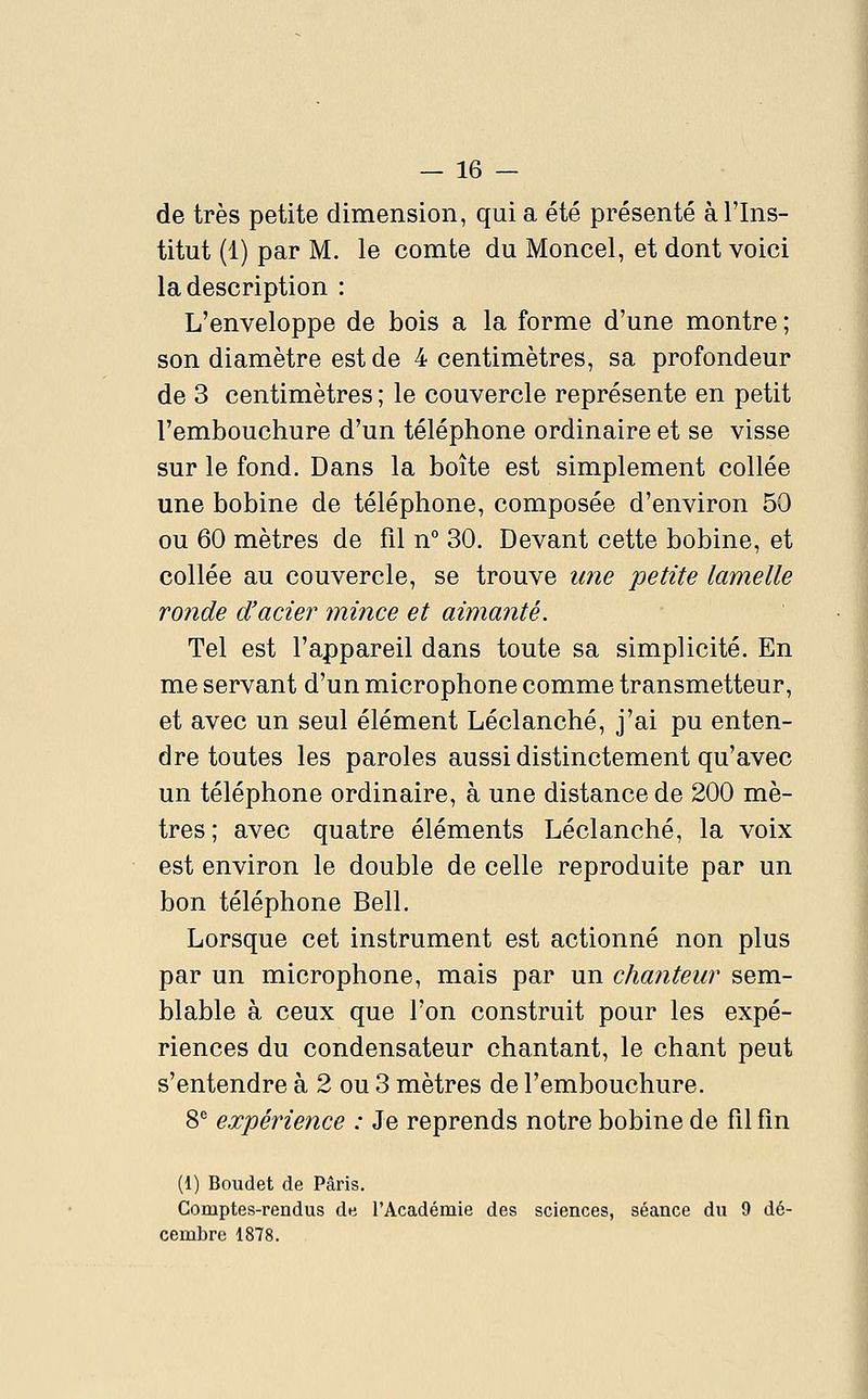 de très petite dimension, qui a été présenté à l'Ins- titut (1) par M. le comte du Moncel, et dont voici la description : L'enveloppe de bois a la forme d'une montre ; son diamètre est de 4 centimètres, sa profondeur de 3 centimètres ; le couvercle représente en petit l'embouchure d'un téléphone ordinaire et se visse sur le fond. Dans la boîte est simplement collée une bobine de téléphone, composée d'environ 50 ou 60 mètres de fil n° 30. Devant cette bobine, et collée au couvercle, se trouve une petite lamelle ronde d'acier mince et aimanté. Tel est l'appareil dans toute sa simplicité. En me servant d'un microphone comme transmetteur, et avec un seul élément Léclanché, j'ai pu enten- dre toutes les paroles aussi distinctement qu'avec un téléphone ordinaire, à une distance de 200 mè- tres; avec quatre éléments Léclanché, la voix est environ le double de celle reproduite par un bon téléphone Bell. Lorsque cet instrument est actionné non plus par un microphone, mais par un chanteur sem- blable à ceux que l'on construit pour les expé- riences du condensateur chantant, le chant peut s'entendre à 2 ou 3 mètres de l'embouchure. S* expérience : Je reprends notre bobine de fil fin (1) Boudet de Paris. Comptes-rendus de l'Académie des sciences, séance du 9 dé- cembre 1878.