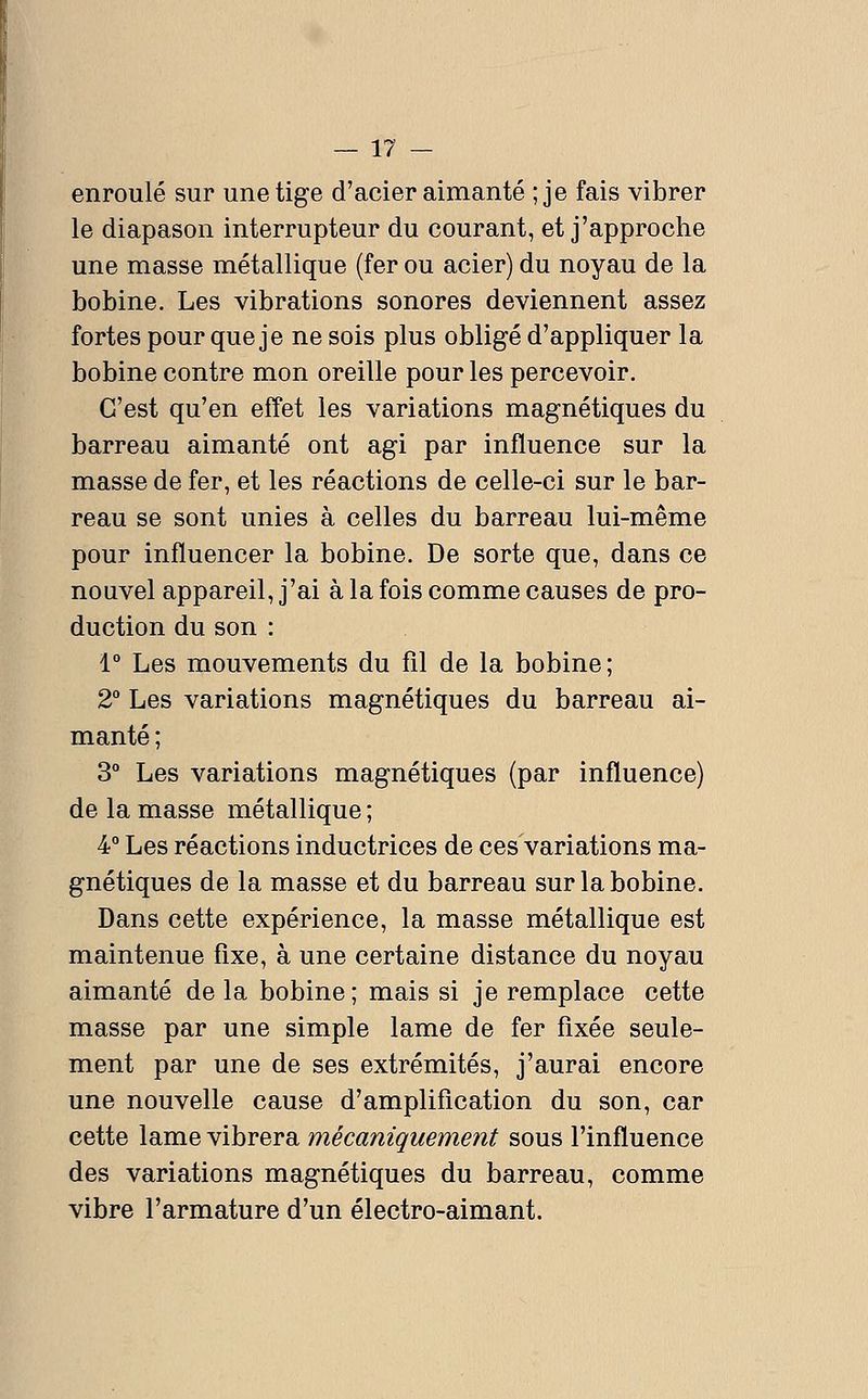 enroulé sur une tige d'acier aimanté ; je fais vibrer le diapason interrupteur du courant, et j'approche une masse métallique (fer ou acier) du noyau de la bobine. Les vibrations sonores deviennent assez fortes pour que je ne sois plus obligé d'appliquer la bobine contre mon oreille pour les percevoir. C'est qu'en effet les variations magnétiques du barreau aimanté ont agi par influence sur la masse de fer, et les réactions de celle-ci sur le bar- reau se sont unies à celles du barreau lui-même pour influencer la bobine. De sorte que, dans ce nouvel appareil, j'ai à la fois comme causes de pro- duction du son : 1° Les mouvements du fil de la bobine; 2° Les variations magnétiques du barreau ai- manté ; 3 Les variations magnétiques (par influence) de la masse métallique ; 4° Les réactions inductrices de ces variations ma- gnétiques de la masse et du barreau sur la bobine. Dans cette expérience, la masse métallique est maintenue fixe, à une certaine distance du noyau aimanté de la bobine; mais si je remplace cette masse par une simple lame de fer fixée seule- ment par une de ses extrémités, j'aurai encore une nouvelle cause d'amplification du son, car cette lame vibrera mécaniquement sous l'influence des variations magnétiques du barreau, comme vibre l'armature d'un électro-aimant.