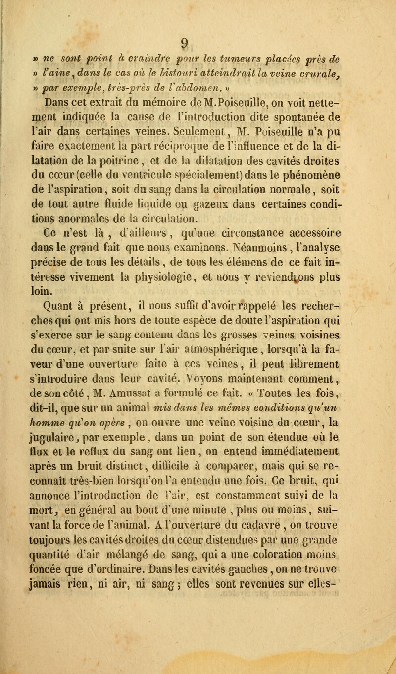 » ne sont point à craindre pour les tumeurs placées près de » l'aine, dans le cas oit le histoiiri atteindrait la veine crurale, » par exemple, très-près de Vahdomen. » Dans cet extrait du mémoire deM.Poiseuilîe, on voit nette- ment indiquée la cause de l'introduction dite spontanée de l'air dans certaines veines. Seulement, M. Poiseuille n'a pu faire exactement la part réciproque de Tinfluence et de la di- latation de la poitrine, et de ia dilatation des cavités droites du cœur (celle du ventricule spécialement) dans le phénomène de l'aspiration, soit du sang dans la circulation normale, soit de tout autre fluide liquide ou gazeux dans certaines condi- tions anormales de ia circulation. Ge n'est là , d'ailleurs , qu'une circonstance accessoire dans le grand fait que nous examinons. Néanmoins , l'analyse précise de tous les détails, de tous les élémens de ce fait in- téresse vivement la physiologie, et nous y reviend^ns plus loin. Quant à présent, il nous suffit d'avoir rappelé les recher- ches qui ont mis hors de toute espèce de doute l'aspiration qui s'exerce sur le sang contenu dans les grosses veines voisines du cœur, et par suite sur l'air atmosphérique , lorsqu'à la fa- veur d'une ouverture faite à ces veines, il peut librement s'introduire dans leur cavité. Voyons maintenant comment, de son côté, M. Amussat a formulé ce fait. « Toutes les fois, dit-il, que sur un animal mis dans les mêmes conditions qiv'un homme qu'on opère , on ouvre une veine voisine du cœur, la jugulaire^ par exemple, dans un point de son étendue où le flux et le reflux du sang ont lieu, on entend immédiatement après un bruit distinct, difficile à comparer, mais qui se re- connaît très-bien lorsqu'on l'a entendu une fois. Ge bruit, qui annonce l'introduction de l'air, est constamment suivi de la mort, en général au bout d'une minute , plus ou moins, sui- vant la force de l'animal. A l'ouverture du cadavre , on trouve toujours les cavités droites du cœur distendues par une grande quantité d'air mélangé de sang, qui a une coloration moins foncée que d'ordinaire. Dans les cavités gauches, on ne trouve jamais rien, ni air, ni sang 5 elles sont revenues sur elles-