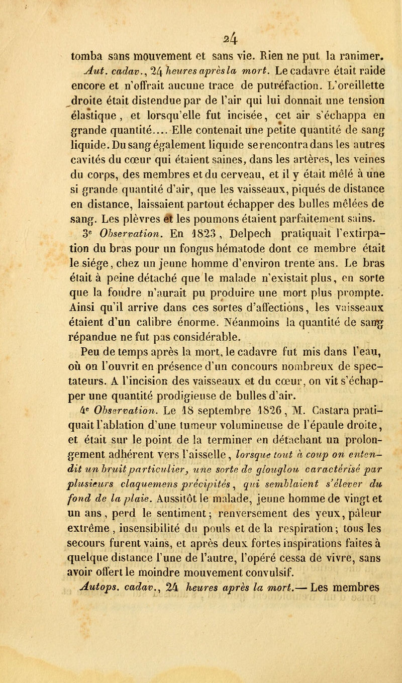 tomba sans mouvement et sans vie. Rien ne put la ranimer. Aut. cadav.,2l[ heures après la mort. Le cadavre était raide encore et n offrait aucune trace de putréfaction. L'oreillette ^droite était distendue par de Tair qui lui donnait une tension élastique, et lorsqu'elle fut incisée, cet air s'échappa en grande quantité.... Elle contenait une petite quantité de sang liquide. Du sang également liquide se rencontra dans les autres cavités du cœur qui étaient saines, dans les artères, les veines du corps, des membres et du cerveau, et il y était mêlé à une si grande quantité d'air, que les vaisseaux, piqués de distance en distance, laissaient partout échapper des bulles mêlées de sang. Les plèvres et les poumons étaient parfaitement sains. 3® Observation. En J823 , Delpech pratiquait l'extirpa- tion du bras pour un fongus hématode dont ce membre était le siège, chez un jeune homme d'environ trente ans. Le bras était à peine détaché que le malade n'existait plus, en sorte que la foudre n'aurait pu produire une mort plus prompte. Ainsi qu'il arrive dans ces sortes d'affections, les vaisseaux étaient d'un calibre énorme. Néanmoins la quantité de sanij répandue ne fut pas considérable. Peu de temps après la mort, le cadavre fut mis dans l'eau, oii on l'ouvrit en présence d'un concours nombreux de spec- tateurs. A l'incision des vaisseaux et du cœur, on vit s'échap- per une quantité prodigieuse de bulles d'air. 4^ Observation. Le 18 septembre 1826, M. Gastara prati- quait l'ablation d'une tumeur volumineuse de l'épaule droite, et était sur le point de la terminer en détachant un prolon- gement adhérent vers l'aisselle, lorsque tout à coup on enten- dit un bi^uit particulier^ une sorte de glouglou caractérisé par plusieurs claquemens précipités, qui semblaient s'élever du fond de la plaie. Aussitôt le malade, jeune homme de vingt et un ans, perd le sentiment; renversement des yeux, pâleur extrême , insensibilité du pouls et de la respiration ; tous les secours furent vains, et après deux fortes inspirations faites à quelque dislance l'une de l'autre, l'opéré cessa de vivre, sans avoir offert le moindre mouvement convulsif. Autops. cadav,^ 24 heures après la mort.— Les membres