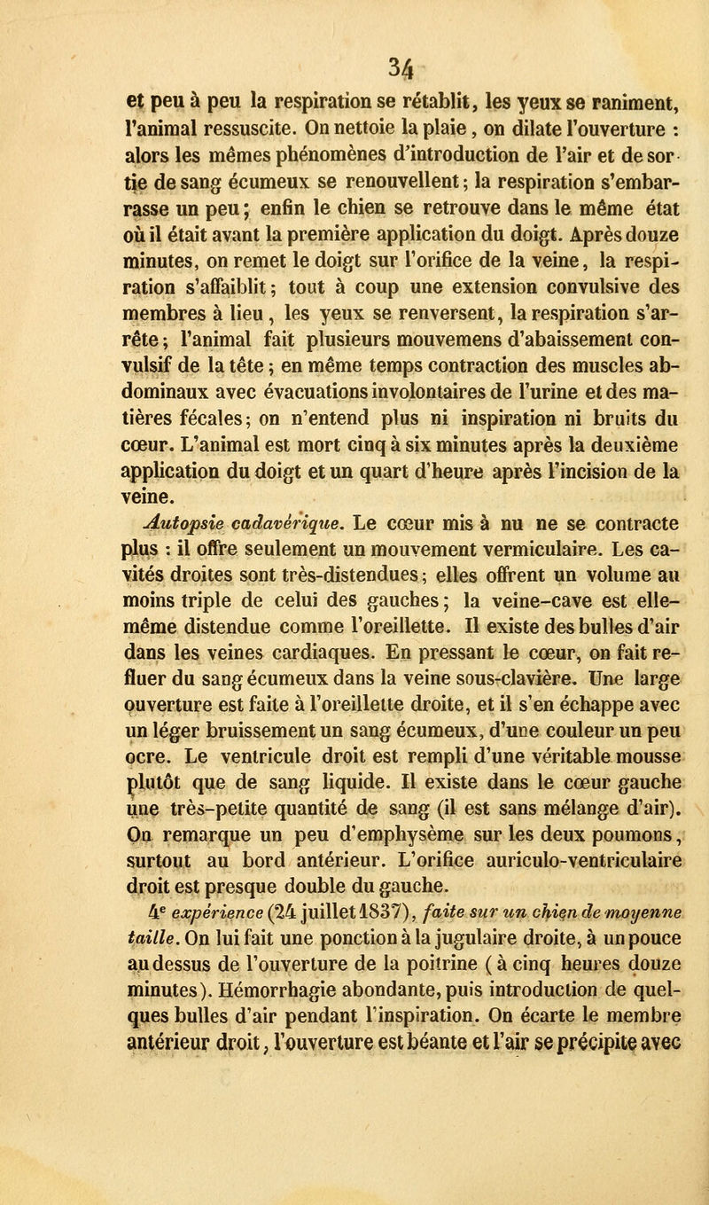 et peu à peu la respiration se rétablit, les yeux se raniment, ranimai ressuscite. On nettoie la plaie, on dilate Touverture : alors les mêmes phénomènes d'introduction de l'air et desor tie de sang écumeux se renouvellent ; la respiration s'embar- rasse un peu ; enfin le chien se retrouve dans le même état où il était avant la première application du doigt. Après douze minutes, on remet le doigt sur Torifice de la veine, la respi- ration s'affaiblit; tout à coup une extension convulsive des membres à lieu, les yeux se renversent, la respiration s'ar- rête ; l'animal fait plusieurs mouvemens d'abaissement con- vulsif de la tête ; en même temps contraction des muscles ab- dominaux avec évacuations involontaires de l'urine et des ma- tières fécales; on n'entend plus ni inspiration ni bruits du cœur. L'animal est mort cinq à six minutes après la deuxième application du doigt et un quart d'heure après l'incision de la veine. Autopsie cadavérique. Le cœur mis à nu ne se contracte plus : il offre seulement un mouvement vermiculaire. Les ca- vités droites sont très-distendues ; elles offrent un volume au moins triple de celui des gauches ; la veine-cave est elle- même distendue comme l'oreillette. Il existe des bulles d'air dans les veines cardiaques. En pressant le cœur, on fait re- fluer du sang écumeux dans la veine sous-clavière. Une large ouverture est faite à l'oreillette droite, et il s'en échappe avec un léger bruissement un sang écumeux, d'une couleur un peu ocre. Le ventricule droit est rempli d'une véritable mousse plutôt que de sang liquide. Il existe dans le cœur gauche une très-petite quantité de sang (il est sans mélange d'air). On remarque un peu d'emphysème sur les deux poumons, surtout au bord antérieur. L'orifice auriculo-ventriculaire droit est presque double du gauche. 4® expérience (24 juillet 1837), faite sur un chien de moyenne taille. On lui fait une ponction à la jugulaire droite, à un pouce au dessus de l'ouverture de la poitrine ( à cinq heures douze minutes). Hémorrhagie abondante, puis introduction de quel- ques bulles d'air pendant l'inspiration. On écarte le membre antérieur droit, l'ouverture est béante et l'air se précipite avec