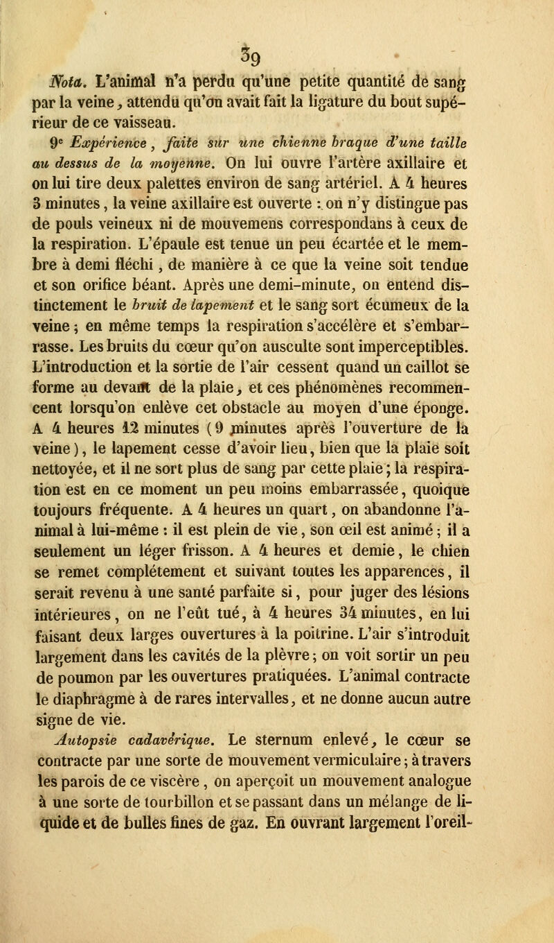 Nota, L'animal n'a perdu qu'une petite quantité de sang par la veine y attendu qu'on avait fait la ligature du bout supé- rieur de ce vaisseau. 9^ Expérience, faite sûr une chienne braque d'une taille au dessus de la moyenne. On lui ouvre l'artère axillaire et on lui tire deux palettes environ de sang artériel. A 4 heures 3 minutes, la veine axillaire est ouverte : on n'y distingue pas de pouls veineux ni de mouvemens correspondans à ceux de la respiration. L'épaule est tenue un peu écartée et le mem- bre à demi fléchi, de manière à ce que la veine soit tendue et son orifice béant. Après une demi-minute, on entend dis- tinctement le hruit de lapement et le sang sort écumeux de la veine 5 en même temps la respiration s'accélère et s'embar- rasse. Les bruits du cœur qu'on ausculte sont imperceptibles. L'introduction et la sortie de l'air cessent quand un caillot se forme au devant de la plaie, et ces phénomènes recommen- cent lorsqu'on enlève cet obstacle au moyen d'une éponge. A 4 heures 12 minutes ( 9 minutes après l'ouverture de la veine ), le lapement cesse d'avoir lieu, bien que la plaie soit nettoyée, et il ne sort plus de sang par cette plaie ; la respira- tion est en ce moment un peu moins embarrassée, quoique toujours fréquente. A 4 heures un quart, on abandonne l'a- nimal à lui-même : il est plein de vie, son œil est animé ; il a seulement un léger frisson. A 4 heures et demie, le chien se remet complètement et suivant toutes les apparences, il serait revenu à une santé parfaite si, pour juger des lésions intérieures, on ne l'eût tué, à 4 heures 34minutes, en lui faisant deux larges ouvertures à la poitrine. L'air s'introduit largement dans les cavités de la plèvre ; on voit sortir un peu de poumon par les ouvertures pratiquées. L'animal contracte le diaphragme à de rares intervalles, et ne donne aucun autre signe de vie. Autopsie cadavérique. Le Sternum enlevé, le cœur se contracte par une sorte de mouvement vermiculaire ; à travers les parois de ce viscère, on aperçoit un mouvement analogue à une sorte de tourbillon et se passant dans un mélange de li- quide et de bulles fines de gaz. En ouvrant largement l'oreil-