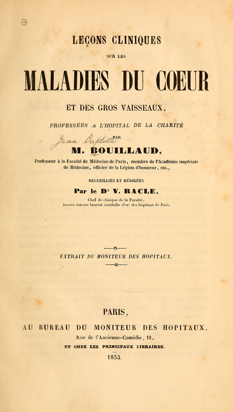 © LEÇONS CLINIQUES SUR LES MALADIES DU COEUR ET DES GROS VAISSEAUX, PROFESSÉES A L'HOPITAL DE LA CHARITÉ â /à /-/• *ar M. BOUILLAUD, Professeur à la Faculté de Médecine de Paris, membre de l'Académie impériale de Médecine, officier de la Légion d'honneur, etc., RECUEILLIES ET RÉDIGÉES Par le Dr V. RACLE, Chef de clinique de la Faculté, Ancien interne lauréat (médaille d'or) des hôpitaux de Paris. EXTRAIT DU MONITEUR DES HOPITAUX. PARIS, AU BUREAU DU MONITEUR DES HOPITAUX Rue de l'Ancienne-Comédie, 12, ET CHEZ LES PRINCIPAUX LIBRAIRES. 1853.