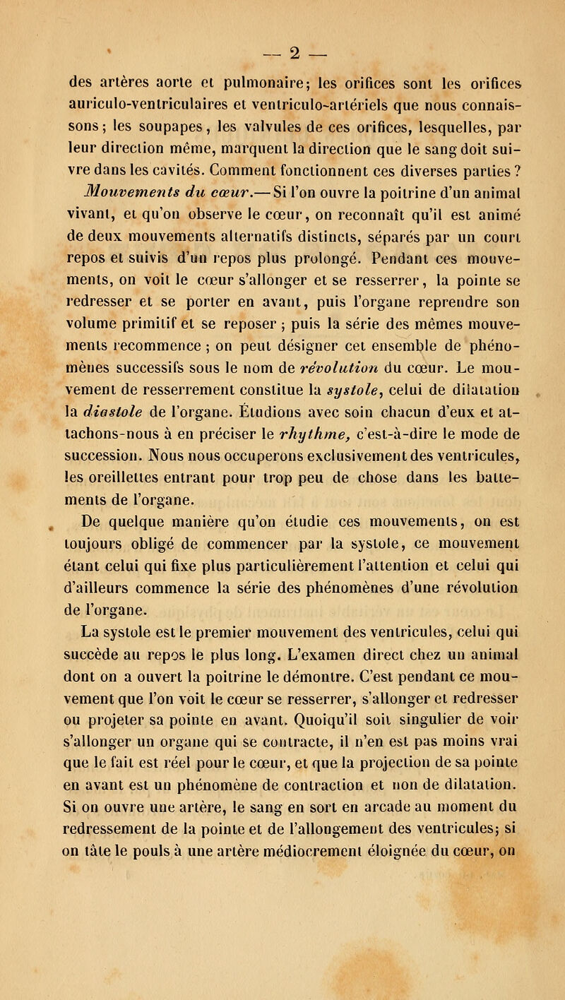 des artères aorle et pulmonaire; les orifices sont les orifices auriculo-venlriculaires et venlriculo-arlériels que nous connais- sons; les soupapes, les valvules de ces orifices, lesquelles, par leur direction même, marquent la direction que le sang doit sui- vre dans les cavités. Comment fonctionnent ces diverses parties ? Mouvements du cœur.— Si l'on ouvre la poitrine d'un animal vivant, et qu'on observe le cœur, on reconnaît qu'il est animé de deux mouvements alternatifs distincts, séparés par un court repos et suivis d'un repos plus prolongé. Pendant ces mouve- ments, on voit le cœur s'allonger et se resserrer, la pointe se redresser et se porter en avant, puis l'organe reprendre son volume primitif et se reposer ; puis la série des mêmes mouve- ments recommence ; on peut désigner cet ensemble de phéno- mènes successifs sous le nom de révolution du cœur. Le mou- vement de resserrement constitue la systole, celui de dilatation la diastole de l'organe. Éludions avec soin chacun d'eux et at- tachons-nous à en préciser le rhythme, c'est-à-dire le mode de succession. Nous nous occuperons exclusivement des ventricules, les oreillettes entrant pour trop peu de chose dans les batte- ments de l'organe. De quelque manière qu'on étudie ces mouvements, on est toujours obligé de commencer par la systole, ce mouvement étant celui qui fixe plus particulièrement l'attention et celui qui d'ailleurs commence la série des phénomènes d'une révolution de l'organe. La systole est le premier mouvement des ventricules, celui qui succède au repos le plus long. L'examen direct chez un animal dont on a ouvert la poitrine le démontre. C'est pendant ce mou- vement que l'on voit le cœur se resserrer, s'allonger et redresser ou projeter sa pointe en avant. Quoiqu'il soit singulier de voir s'allonger un organe qui se contracte, il n'en est pas moins vrai que le fait est réel pour le cœur, et que la projection de sa pointe en avant est un phénomène de contraction et non de dilatation. Si on ouvre une artère, le sang en sort en arcade au moment du redressement de la pointe et de l'allongement des ventricules; si on tàte le pouls à une artère médiocrement éloignée du cœur, on
